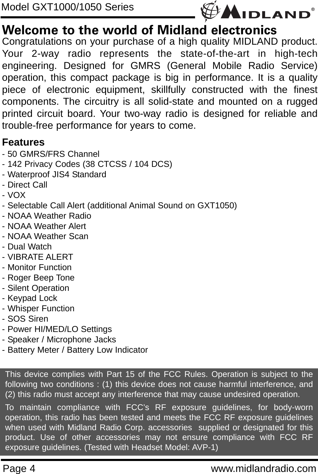 Page 4 www.midlandradio.comWelcome to the world of Midland electronicsCongratulations on your purchase of a high quality MIDLAND product.Your 2-way radio represents the state-of-the-art in high-techengineering. Designed for GMRS (General Mobile Radio Service)operation, this compact package is big in performance. It is a qualitypiece of electronic equipment, skillfully constructed with the finestcomponents. The circuitry is all solid-state and mounted on a ruggedprinted circuit board. Your two-way radio is designed for reliable andtrouble-free performance for years to come.Features- 50 GMRS/FRS Channel - 142 Privacy Codes (38 CTCSS / 104 DCS)- Waterproof JIS4 Standard- Direct Call- VOX- Selectable Call Alert (additional Animal Sound on GXT1050)- NOAA Weather Radio- NOAA Weather Alert- NOAA Weather Scan- Dual Watch- VIBRATE ALERT- Monitor Function- Roger Beep Tone- Silent Operation- Keypad Lock- Whisper Function- SOS Siren- Power HI/MED/LO Settings- Speaker / Microphone Jacks- Battery Meter / Battery Low IndicatorThis device complies with Part 15 of the FCC Rules. Operation is subject to thefollowing two conditions : (1) this device does not cause harmful interference, and(2) this radio must accept any interference that may cause undesired operation.To maintain compliance with FCC’s RF exposure guidelines, for body-wornoperation, this radio has been tested and meets the FCC RF exposure guidelineswhen used with Midland Radio Corp. accessories  supplied or designated for thisproduct. Use of other accessories may not ensure compliance with FCC RFexposure guidelines. (Tested with Headset Model: AVP-1)Model GXT1000/1050 Series