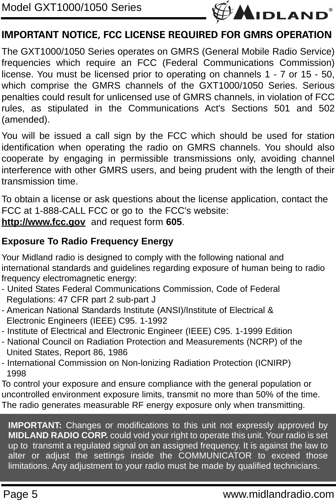 Page 5 www.midlandradio.comIMPORTANT NOTICE, FCC LICENSE REQUIRED FOR GMRS OPERATIONThe GXT1000/1050 Series operates on GMRS (General Mobile Radio Service)frequencies which require an FCC (Federal Communications Commission)license. You must be licensed prior to operating on channels 1 - 7 or 15 - 50,which comprise the GMRS channels of the GXT1000/1050 Series. Seriouspenalties could result for unlicensed use of GMRS channels, in violation of FCCrules, as stipulated in the Communications Act&apos;s Sections 501 and 502(amended).You will be issued a call sign by the FCC which should be used for stationidentification when operating the radio on GMRS channels. You should alsocooperate by engaging in permissible transmissions only, avoiding channelinterference with other GMRS users, and being prudent with the length of theirtransmission time.To obtain a license or ask questions about the license application, contact theFCC at 1-888-CALL FCC or go to  the FCC&apos;s website:  http://www.fcc.gov and request form 605.Exposure To Radio Frequency EnergyYour Midland radio is designed to comply with the following national and international standards and guidelines regarding exposure of human being to radiofrequency electromagnetic energy:- United States Federal Communications Commission, Code of Federal Regulations: 47 CFR part 2 sub-part J- American National Standards Institute (ANSI)/Institute of Electrical &amp; Electronic Engineers (IEEE) C95. 1-1992- Institute of Electrical and Electronic Engineer (IEEE) C95. 1-1999 Edition- National Council on Radiation Protection and Measurements (NCRP) of the United States, Report 86, 1986- International Commission on Non-lonizing Radiation Protection (ICNIRP) 1998To control your exposure and ensure compliance with the general population oruncontrolled environment exposure limits, transmit no more than 50% of the time.The radio generates measurable RF energy exposure only when transmitting.Model GXT1000/1050 SeriesIMPORTANT: Changes or modifications to this unit not expressly approved byMIDLAND RADIO CORP. could void your right to operate this unit. Your radio is setup to  transmit a regulated signal on an assigned frequency. It is against the law toalter or adjust the settings inside the COMMUNICATOR to exceed thoselimitations. Any adjustment to your radio must be made by qualified technicians.