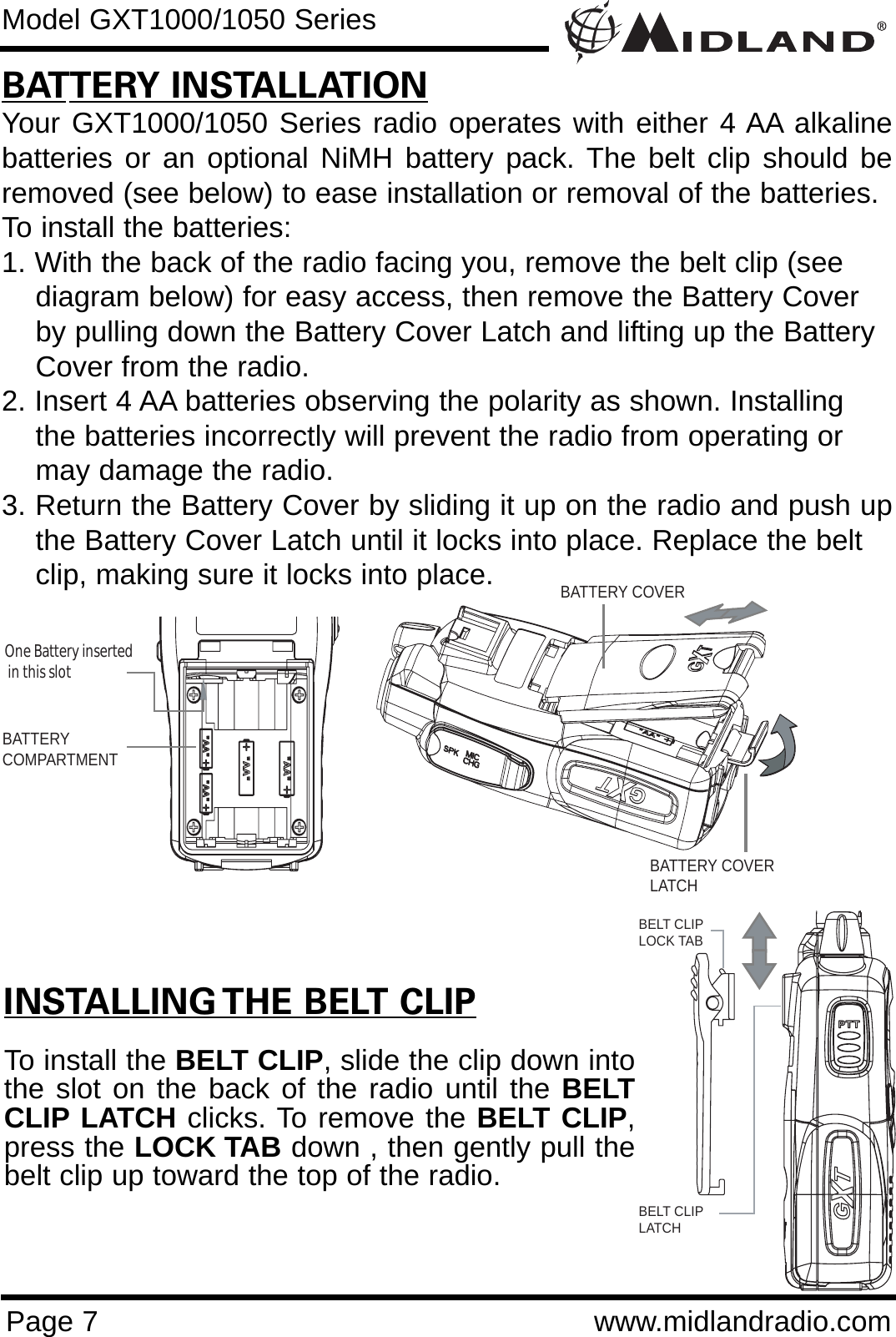 Page 7 www.midlandradio.comBATTERY INSTALLATIONYour GXT1000/1050 Series radio operates with either 4 AA alkalinebatteries or an optional NiMH battery pack. The belt clip should beremoved (see below) to ease installation or removal of the batteries. To install the batteries:1. With the back of the radio facing you, remove the belt clip (see    diagram below) for easy access, then remove the Battery Coverby pulling down the Battery Cover Latch and lifting up the Battery Cover from the radio.2. Insert 4 AA batteries observing the polarity as shown. Installingthe batteries incorrectly will prevent the radio from operating ormay damage the radio.3. Return the Battery Cover by sliding it up on the radio and push upthe Battery Cover Latch until it locks into place. Replace the belt clip, making sure it locks into place.Model GXT1000/1050 SeriesINSTALLING THE BELT CLIPTo install the BELT CLIP, slide the clip down intothe slot on the back of the radio until the BELTCLIP LATCH clicks. To remove the BELT CLIP,press the LOCK TAB down , then gently pull thebelt clip up toward the top of the radio.BATTERYCOMPARTMENTOne Battery inserted  in this slotBATTERY COVERBATTERY COVERLATCHBELT CLIPLOCK TABBELT CLIP LATCH