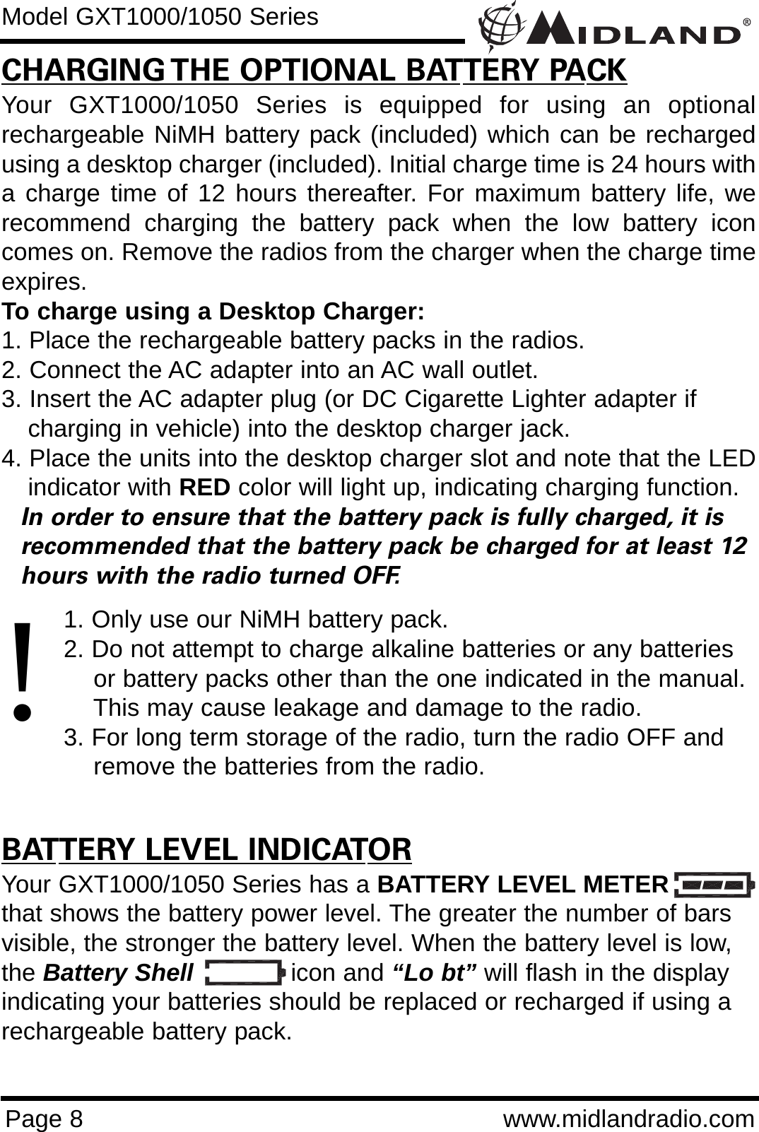 Page 8 www.midlandradio.comCHARGING THE OPTIONAL BATTERY PACKYour GXT1000/1050 Series is equipped for using an optionalrechargeable NiMH battery pack (included) which can be rechargedusing a desktop charger (included). Initial charge time is 24 hours witha charge time of 12 hours thereafter. For maximum battery life, werecommend charging the battery pack when the low battery iconcomes on. Remove the radios from the charger when the charge timeexpires.To charge using a Desktop Charger:1. Place the rechargeable battery packs in the radios.2. Connect the AC adapter into an AC wall outlet.3. Insert the AC adapter plug (or DC Cigarette Lighter adapter if    charging in vehicle) into the desktop charger jack.4. Place the units into the desktop charger slot and note that the LEDindicator with RED color will light up, indicating charging function. In order to ensure that the battery pack is fully charged, it is  recommended that the battery pack be charged for at least 12 hours with the radio turned OFF.1. Only use our NiMH battery pack.2. Do not attempt to charge alkaline batteries or any batteries or battery packs other than the one indicated in the manual. This may cause leakage and damage to the radio.3. For long term storage of the radio, turn the radio OFF and remove the batteries from the radio.BATTERY LEVEL INDICATORYour GXT1000/1050 Series has a BATTERY LEVEL METERthat shows the battery power level. The greater the number of barsvisible, the stronger the battery level. When the battery level is low,the Battery Shell icon and “Lo bt” will flash in the displayindicating your batteries should be replaced or recharged if using arechargeable battery pack.Model GXT1000/1050 Series!