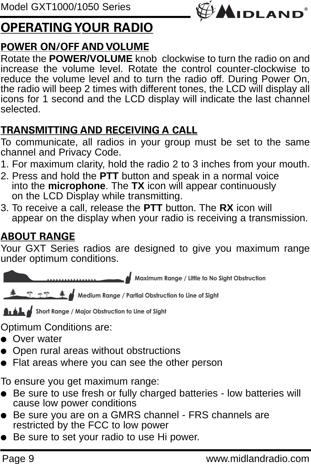 POWER ON/OFF AND VOLUMERotate the POWER/VOLUME knob  clockwise to turn the radio on andincrease the volume level. Rotate the control counter-clockwise toreduce the volume level and to turn the radio off. During Power On,the radio will beep 2 times with different tones, the LCD will display allicons for 1 second and the LCD display will indicate the last channelselected.TRANSMITTING AND RECEIVING A CALLTo communicate, all radios in your group must be set to the samechannel and Privacy Code.1. For maximum clarity, hold the radio 2 to 3 inches from your mouth.2. Press and hold the PTT button and speak in a normal voice into the microphone. The TX icon will appear continuously on the LCD Display while transmitting.3. To receive a call, release the PTT button. The RX icon will appear on the display when your radio is receiving a transmission.ABOUT RANGEYour GXT Series radios are designed to give you maximum rangeunder optimum conditions.Optimum Conditions are:  lOver waterlOpen rural areas without obstructionslFlat areas where you can see the other personTo ensure you get maximum range:lBe sure to use fresh or fully charged batteries - low batteries will cause low power conditionslBe sure you are on a GMRS channel - FRS channels are         restricted by the FCC to low powerlBe sure to set your radio to use Hi power.Page 9 www.midlandradio.comOPERATING YOUR RADIOModel GXT1000/1050 Series