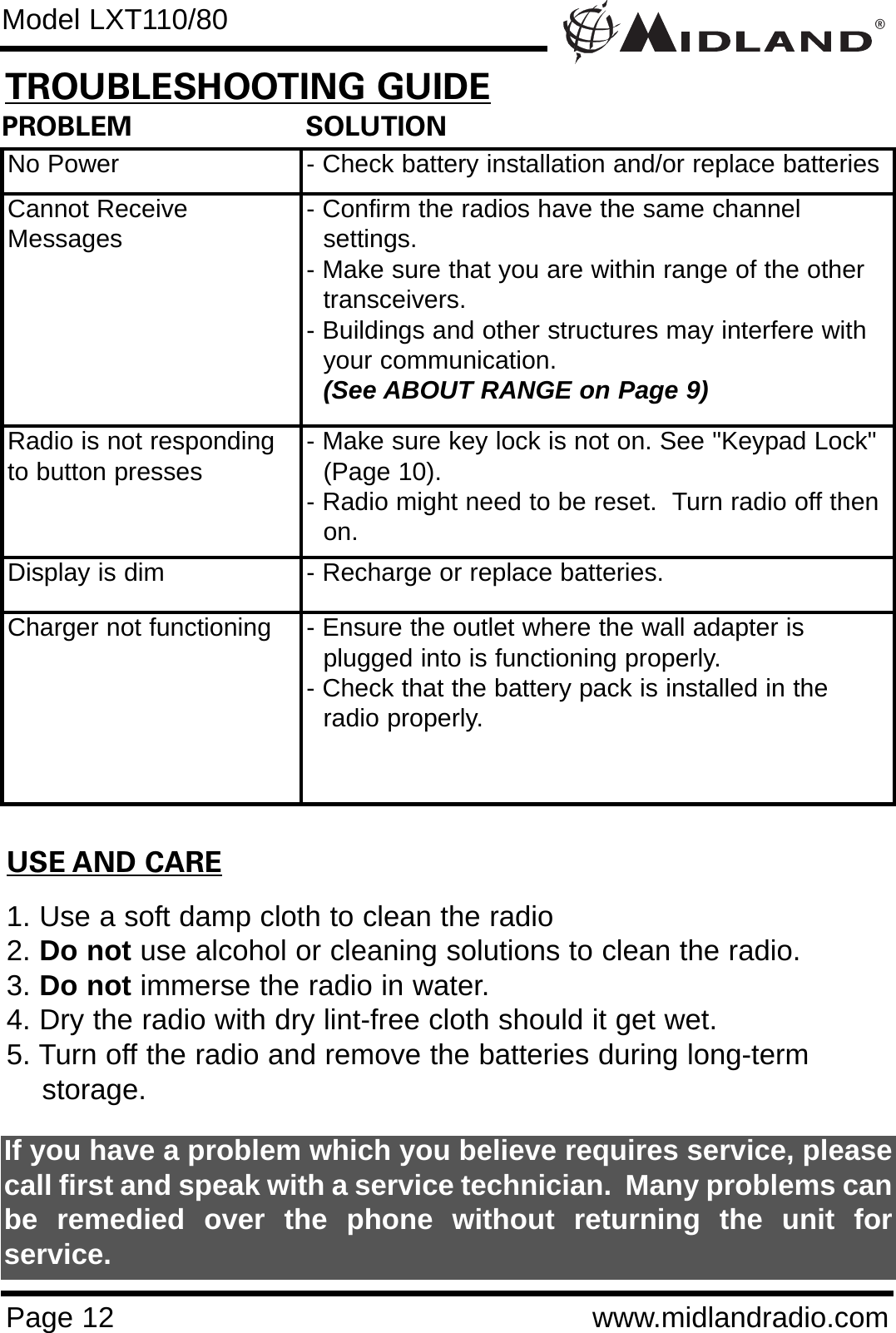 ®Page 12 www.midlandradio.comPROBLEM                     SOLUTIONNo Power - Check battery installation and/or replace batteriesCannot ReceiveMessages - Confirm the radios have the same channel      settings.- Make sure that you are within range of the other transceivers.- Buildings and other structures may interfere with your communication. (See ABOUT RANGE on Page 9)Radio is not respondingto button presses - Make sure key lock is not on. See &quot;Keypad Lock&quot; (Page 10).- Radio might need to be reset.  Turn radio off then on.Display is dim - Recharge or replace batteries.Charger not functioning - Ensure the outlet where the wall adapter is plugged into is functioning properly.- Check that the battery pack is installed in the radio properly.USE AND CARE1. Use a soft damp cloth to clean the radio2. Do not use alcohol or cleaning solutions to clean the radio.3. Do not immerse the radio in water.4. Dry the radio with dry lint-free cloth should it get wet.5. Turn off the radio and remove the batteries during long-term    storage.If you have a problem which you believe requires service, pleasecall first and speak with a service technician.  Many problems canbe remedied over the phone without returning the unit forservice.Model LXT110/80TROUBLESHOOTING GUIDE