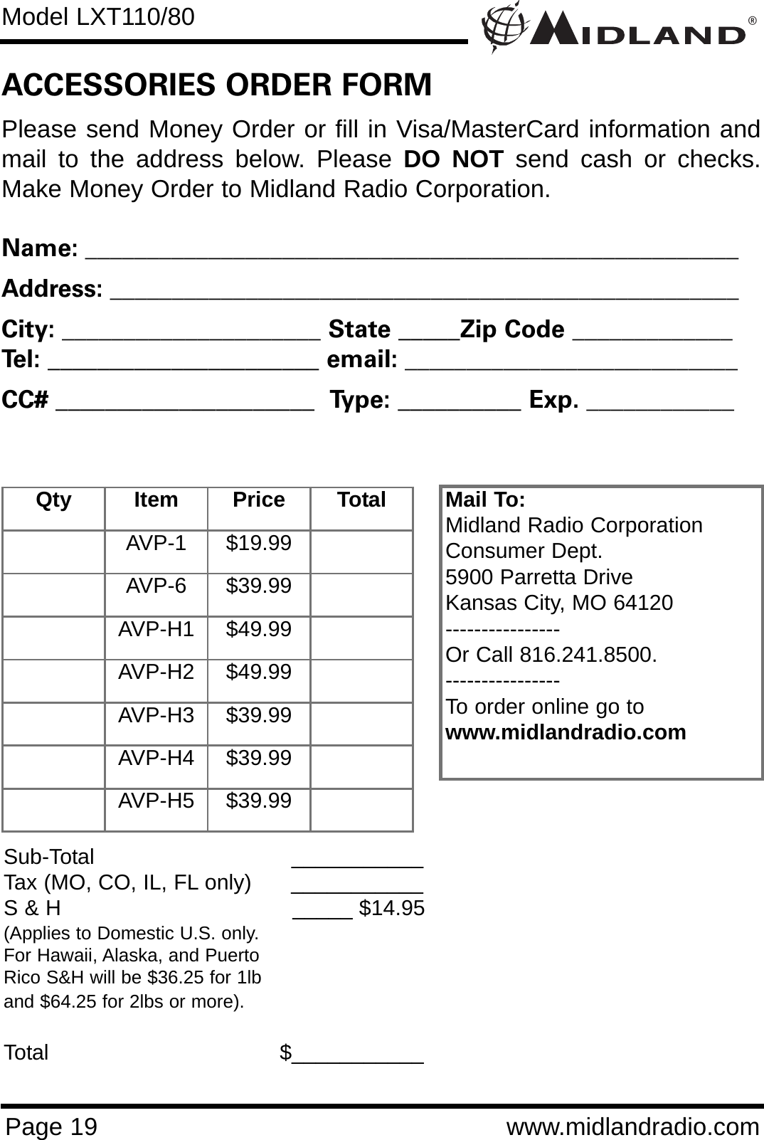 ®Model LXT110/80Page 19 www.midlandradio.comPlease send Money Order or fill in Visa/MasterCard information andmail to the address below. Please DO NOT send cash or checks.Make Money Order to Midland Radio Corporation.Name: _____________________________________________________Address: ___________________________________________________City: _____________________ State _____Zip Code _____________Tel: ______________________ email: ___________________________CC# _____________________  Type: __________ Exp. ____________ACCESSORIES ORDER FORMMail To:Midland Radio CorporationConsumer Dept.5900 Parretta DriveKansas City, MO 64120----------------Or Call 816.241.8500.  ----------------To order online go to www.midlandradio.comSub-Total ___________Tax (MO, CO, IL, FL only)      ___________S &amp; H  _____ $14.95(Applies to Domestic U.S. only.For Hawaii, Alaska, and Puerto Rico S&amp;H will be $36.25 for 1lband $64.25 for 2lbs or more).Total                                   $___________Qty Item Price TotalAVP-1 $19.99AVP-6 $39.99AVP-H1 $49.99AVP-H2 $49.99AVP-H3 $39.99AVP-H4 $39.99AVP-H5 $39.99