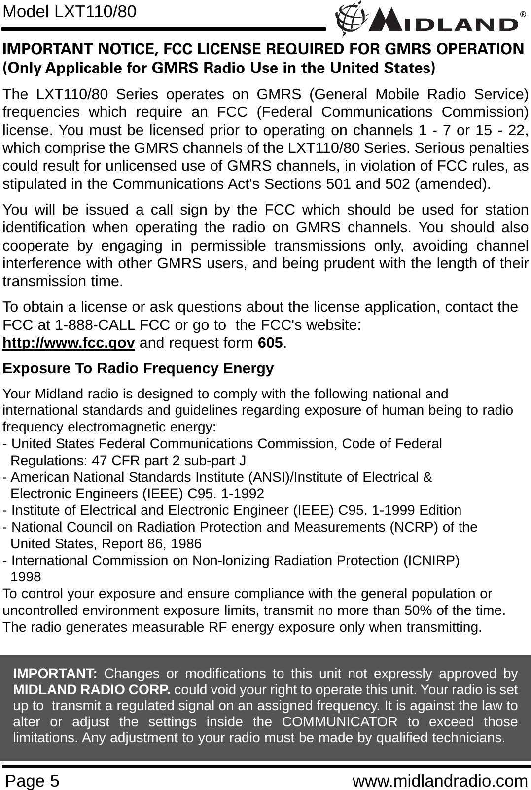 ®Page 5 www.midlandradio.comIMPORTANT NOTICE, FCC LICENSE REQUIRED FOR GMRS OPERATION(Only Applicable for GMRS Radio Use in the United States)The LXT110/80 Series operates on GMRS (General Mobile Radio Service)frequencies which require an FCC (Federal Communications Commission)license. You must be licensed prior to operating on channels 1 - 7 or 15 - 22,which comprise the GMRS channels of the LXT110/80 Series. Serious penaltiescould result for unlicensed use of GMRS channels, in violation of FCC rules, asstipulated in the Communications Act&apos;s Sections 501 and 502 (amended).You will be issued a call sign by the FCC which should be used for stationidentification when operating the radio on GMRS channels. You should alsocooperate by engaging in permissible transmissions only, avoiding channelinterference with other GMRS users, and being prudent with the length of theirtransmission time.To obtain a license or ask questions about the license application, contact theFCC at 1-888-CALL FCC or go to  the FCC&apos;s website:  http://www.fcc.gov and request form 605.Exposure To Radio Frequency EnergyYour Midland radio is designed to comply with the following national and international standards and guidelines regarding exposure of human being to radiofrequency electromagnetic energy:- United States Federal Communications Commission, Code of Federal Regulations: 47 CFR part 2 sub-part J- American National Standards Institute (ANSI)/Institute of Electrical &amp; Electronic Engineers (IEEE) C95. 1-1992- Institute of Electrical and Electronic Engineer (IEEE) C95. 1-1999 Edition- National Council on Radiation Protection and Measurements (NCRP) of the United States, Report 86, 1986- International Commission on Non-lonizing Radiation Protection (ICNIRP) 1998To control your exposure and ensure compliance with the general population oruncontrolled environment exposure limits, transmit no more than 50% of the time.The radio generates measurable RF energy exposure only when transmitting.Model LXT110/80IMPORTANT: Changes or modifications to this unit not expressly approved byMIDLAND RADIO CORP. could void your right to operate this unit. Your radio is setup to  transmit a regulated signal on an assigned frequency. It is against the law toalter or adjust the settings inside the COMMUNICATOR to exceed thoselimitations. Any adjustment to your radio must be made by qualified technicians.