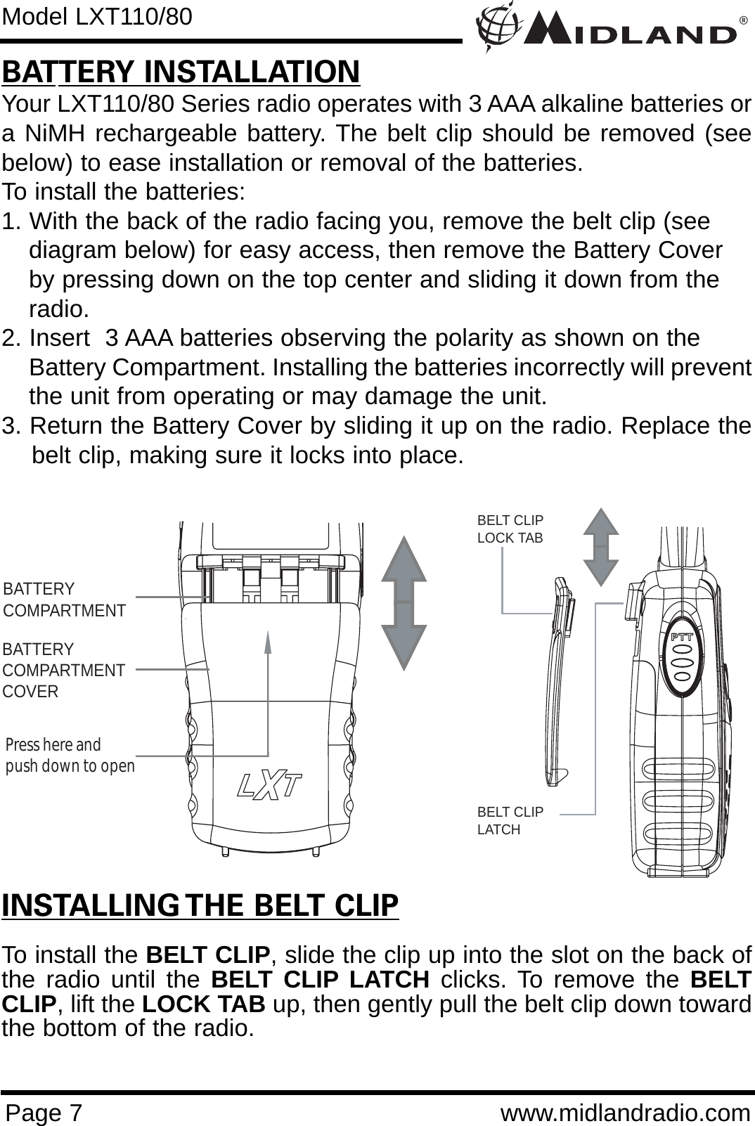 ®Page 7 www.midlandradio.comBATTERY INSTALLATIONYour LXT110/80 Series radio operates with 3 AAA alkaline batteries ora NiMH rechargeable battery. The belt clip should be removed (seebelow) to ease installation or removal of the batteries. To install the batteries:1. With the back of the radio facing you, remove the belt clip (see diagram below) for easy access, then remove the Battery Cover by pressing down on the top center and sliding it down from the radio.2. Insert  3 AAA batteries observing the polarity as shown on the Battery Compartment. Installing the batteries incorrectly will preventthe unit from operating or may damage the unit.3. Return the Battery Cover by sliding it up on the radio. Replace thebelt clip, making sure it locks into place.BATTERYCOMPARTMENTBATTERYCOMPARTMENTCOVERPress here and push down to openModel LXT110/80INSTALLING THE BELT CLIPTo install the BELT CLIP, slide the clip up into the slot on the back ofthe radio until the BELT CLIP LATCH clicks. To remove the BELTCLIP, lift the LOCK TAB up, then gently pull the belt clip down towardthe bottom of the radio.BELT CLIPLOCK TABBELT CLIP LATCH