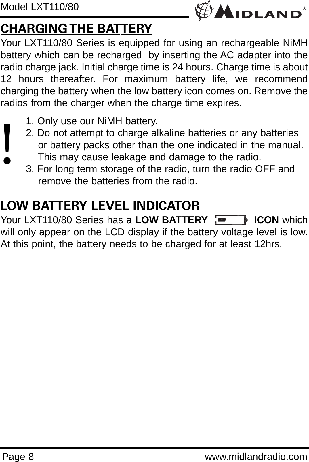 ®Page 8 www.midlandradio.comCHARGING THE BATTERYYour LXT110/80 Series is equipped for using an rechargeable NiMHbattery which can be recharged  by inserting the AC adapter into theradio charge jack. Initial charge time is 24 hours. Charge time is about12 hours thereafter. For maximum battery life, we recommendcharging the battery when the low battery icon comes on. Remove theradios from the charger when the charge time expires.1. Only use our NiMH battery.2. Do not attempt to charge alkaline batteries or any batteries or battery packs other than the one indicated in the manual. This may cause leakage and damage to the radio.3. For long term storage of the radio, turn the radio OFF and remove the batteries from the radio.LOW BATTERY LEVEL INDICATORYour LXT110/80 Series has a LOW BATTERY ICON whichwill only appear on the LCD display if the battery voltage level is low.At this point, the battery needs to be charged for at least 12hrs.Model LXT110/80!