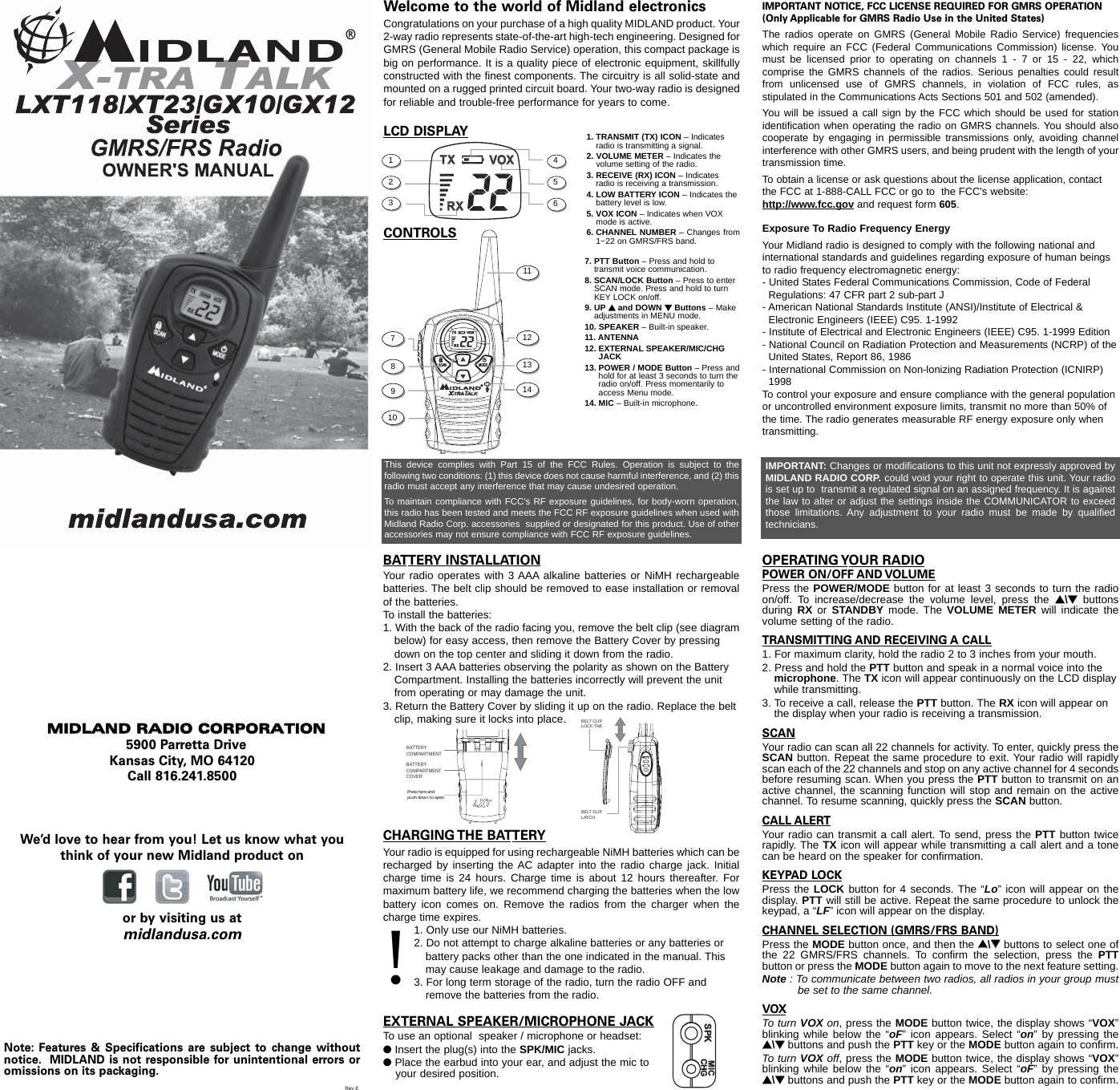 Welcome to the world of Midland electronicsCongratulations on your purchase of a high quality MIDLAND product. Your2-way radio represents state-of-the-art high-tech engineering. Designed forGMRS (General Mobile Radio Service) operation, this compact package isbig on performance. It is a quality piece of electronic equipment, skillfullyconstructed with the finest components. The circuitry is all solid-state andmounted on a rugged printed circuit board. Your two-way radio is designedfor reliable and trouble-free performance for years to come.LCD DISPLAY1. TRANSMIT (TX) ICON – Indicatesradio is transmitting a signal.2. VOLUME METER – Indicates the   volume setting of the radio.3. RECEIVE (RX) ICON – Indicatesradio is receiving a transmission.4. LOW BATTERY ICON – Indicates thebattery level is low.5. VOX ICON – Indicates when VOXmode is active. 6. CHANNEL NUMBER – Changes from1~22 on GMRS/FRS band.1CONTROLS7. PTT Button – Press and hold totransmit voice communication. 8. SCAN/LOCK Button – Press to enterSCAN mode. Press and hold to turnKEY LOCK on/off.9. UP sand DOWN tButtons – Makeadjustments in MENU mode.10. SPEAKER – Built-in speaker.11. ANTENNA12. EXTERNAL SPEAKER/MIC/CHGJACK  13. POWER / MODE Button – Press andhold for at least 3 seconds to turn theradio on/off. Press momentarily toaccess Menu mode. 14. MIC – Built-in microphone. This device complies with Part 15 of the FCC Rules. Operation is subject to thefollowing two conditions: (1) this device does not cause harmful interference, and (2) thisradio must accept any interference that may cause undesired operation.To maintain compliance with FCC’s RF exposure guidelines, for body-worn operation,this radio has been tested and meets the FCC RF exposure guidelines when used withMidland Radio Corp. accessories  supplied or designated for this product. Use of otheraccessories may not ensure compliance with FCC RF exposure guidelines.141312111098765432IMPORTANT NOTICE, FCC LICENSE REQUIRED FOR GMRS OPERATION(Only Applicable for GMRS Radio Use in the United States)The radios operate on GMRS (General Mobile Radio Service) frequencieswhich require an FCC (Federal Communications Commission) license. Youmust be licensed prior to operating on channels 1 - 7 or 15 - 22, whichcomprise the GMRS channels of the radios. Serious penalties could resultfrom unlicensed use of GMRS channels, in violation of FCC rules, asstipulated in the Communications Acts Sections 501 and 502 (amended).You will be issued a call sign by the FCC which should be used for stationidentification when operating the radio on GMRS channels. You should alsocooperate by engaging in permissible transmissions only, avoiding channelinterference with other GMRS users, and being prudent with the length of yourtransmission time.To obtain a license or ask questions about the license application, contactthe FCC at 1-888-CALL FCC or go to  the FCC&apos;s website:  http://www.fcc.gov and request form 605.Exposure To Radio Frequency EnergyYour Midland radio is designed to comply with the following national andinternational standards and guidelines regarding exposure of human beingsto radio frequency electromagnetic energy:- United States Federal Communications Commission, Code of Federal Regulations: 47 CFR part 2 sub-part J- American National Standards Institute (ANSI)/Institute of Electrical &amp; Electronic Engineers (IEEE) C95. 1-1992- Institute of Electrical and Electronic Engineers (IEEE) C95. 1-1999 Edition- National Council on Radiation Protection and Measurements (NCRP) of theUnited States, Report 86, 1986- International Commission on Non-lonizing Radiation Protection (ICNIRP) 1998To control your exposure and ensure compliance with the general populationor uncontrolled environment exposure limits, transmit no more than 50% ofthe time. The radio generates measurable RF energy exposure only whentransmitting.IMPORTANT: Changes or modifications to this unit not expressly approved byMIDLAND RADIO CORP. could void your right to operate this unit. Your radiois set up to  transmit a regulated signal on an assigned frequency. It is againstthe law to alter or adjust the settings inside the COMMUNICATOR to exceedthose limitations. Any adjustment to your radio must be made by qualifiedtechnicians.MMIIDDLLAANNDD  RRAADDIIOO  CCOORRPPOORRAATTIIOONN5900 Parretta DriveKansas City, MO 64120Call 816.241.8500We’d love to hear from you! Let us know what youthink of your new Midland product onor by visiting us atmidlandusa.comNote: Features &amp; Specifications are subject to change withoutnotice. MIDLAND is not responsible for unintentional errors oromissions on its packaging.BATTERY INSTALLATIONYour radio operates with 3 AAA alkaline batteries or NiMH rechargeablebatteries. The belt clip should be removed to ease installation or removalof the batteries. To install the batteries:1. With the back of the radio facing you, remove the belt clip (see diagrambelow) for easy access, then remove the Battery Cover by pressing down on the top center and sliding it down from the radio.2. Insert 3 AAA batteries observing the polarity as shown on the Battery Compartment. Installing the batteries incorrectly will prevent the unit from operating or may damage the unit.3. Return the Battery Cover by sliding it up on the radio. Replace the belt clip, making sure it locks into place.BATTERYCOMPARTMENTBATTERYCOMPARTMENTCOVERPress here and push down to openBELT CLIPLOCK TABBELT CLIP LATCHCHARGING THE BATTERYYour radio is equipped for using rechargeable NiMH batteries which can berecharged by inserting the AC adapter into the radio charge jack. Initialcharge time is 24 hours. Charge time is about 12 hours thereafter. Formaximum battery life, we recommend charging the batteries when the lowbattery icon comes on. Remove the radios from the charger when thecharge time expires.1. Only use our NiMH batteries.2. Do not attempt to charge alkaline batteries or any batteries or battery packs other than the one indicated in the manual. This may cause leakage and damage to the radio.3. For long term storage of the radio, turn the radio OFF and remove the batteries from the radio.EXTERNAL SPEAKER/MICROPHONE JACKTo use an optional  speaker / microphone or headset:lInsert the plug(s) into the SPK/MIC jacks.lPlace the earbud into your ear, and adjust the mic to your desired position.!SPK  MICCHGPOWER ON/OFF AND VOLUMEPress the POWER/MODE button for at least 3 seconds to turn the radioon/off. To increase/decrease the volume level, press the ss\ttbuttonsduring  RX  or  STANDBY mode. The VOLUME METER will indicate thevolume setting of the radio.TRANSMITTING AND RECEIVING A CALL1. For maximum clarity, hold the radio 2 to 3 inches from your mouth.2. Press and hold the PTT button and speak in a normal voice into the microphone. The TX icon will appear continuously on the LCD displaywhile transmitting.3. To receive a call, release the PTT button. The RX icon will appear on the display when your radio is receiving a transmission.SCANYour radio can scan all 22 channels for activity. To enter, quickly press theSCAN button. Repeat the same procedure to exit. Your radio will rapidlyscan each of the 22 channels and stop on any active channel for 4 secondsbefore resuming scan. When you press the PTT button to transmit on anactive channel, the scanning function will stop and remain on the activechannel. To resume scanning, quickly press the SCAN button.CALL ALERTYour radio can transmit a call alert. To send, press the PTT button twicerapidly. The TX icon will appear while transmitting a call alert and a tonecan be heard on the speaker for confirmation. KEYPAD LOCKPress the LOCK button for 4 seconds. The “Lo” icon will appear on thedisplay. PTT will still be active. Repeat the same procedure to unlock thekeypad, a “LF” icon will appear on the display.CHANNEL SELECTION (GMRS/FRS BAND)Press the MODE button once, and then the ss\ttbuttons to select one ofthe 22 GMRS/FRS channels. To confirm the selection, press the PTTbutton or press the MODE button again to move to the next feature setting.Note : To communicate between two radios, all radios in your group mustbe set to the same channel.VOXTo turn VOX on, press the MODE button twice, the display shows “VOX”blinking while below the “oF” icon appears. Select “on” by pressing thess\ttbuttons and push the PTT key or the MODE button again to confirm.  To turn VOX off, press the MODE button twice, the display shows “VOX”blinking while below the “on” icon appears. Select “oF” by pressing thess\ttbuttons and push the PTT key or the MODE button again to confirm.OPERATING YOUR RADIORev E