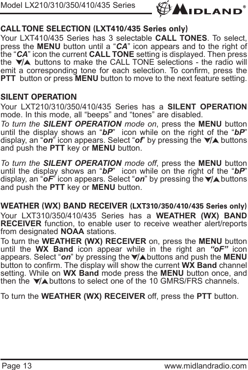 ®Page 13 www.midlandradio.comCALL TONE SELECTION (LXT410/435 Series only)Your LXT410/435 Series has 3 selectable CALL TONES. To select,press the MENU button until a “CA” icon appears and to the right ofthe “CA” icon the current CALL TONE setting is displayed. Then pressthe        buttons to make the CALL TONE selections - the radio willemit a corresponding tone for each selection. To confirm, press thePTT button or press MENU button to move to the next feature setting.SILENT OPERATION Your LXT210/310/350/410/435 Series has a SILENT OPERATIONmode. In this mode, all “beeps” and “tones” are disabled. To turn the SILENT OPERATION mode on, press the MENU buttonuntil the display shows an “bP”  icon while on the right of the “bP”display, an “on” icon appears. Select “of” by pressing the         buttonsand push the PTT key or MENU button. To turn the SILENT OPERATION mode off, press the MENU buttonuntil the display shows an “bP”  icon while on the right of the “bP”display, an “oF” icon appears. Select “on” by pressing the        buttonsand push the PTT key or MENU button. WEATHER (WX) BAND RECEIVER (LXT310/350/410/435 Series only)Your LXT310/350/410/435 Series has a WEATHER (WX) BANDRECEIVER function, to enable user to receive weather alert/reportsfrom designated NOAA stations.To turn the WEATHER (WX) RECEIVER on, press the MENU buttonuntil the WX Band icon appear while in the right an “oF” iconappears. Select “on” by pressing the        buttons and push the MENUbutton to confirm. The display will show the current WX Band channelsetting. While on WX Band mode press the MENU button once, andthen the        buttons to select one of the 10 GMRS/FRS channels.To turn the WEATHER (WX) RECEIVER off, press the PTT button.Model LX210/310/350/410/435 Series/////