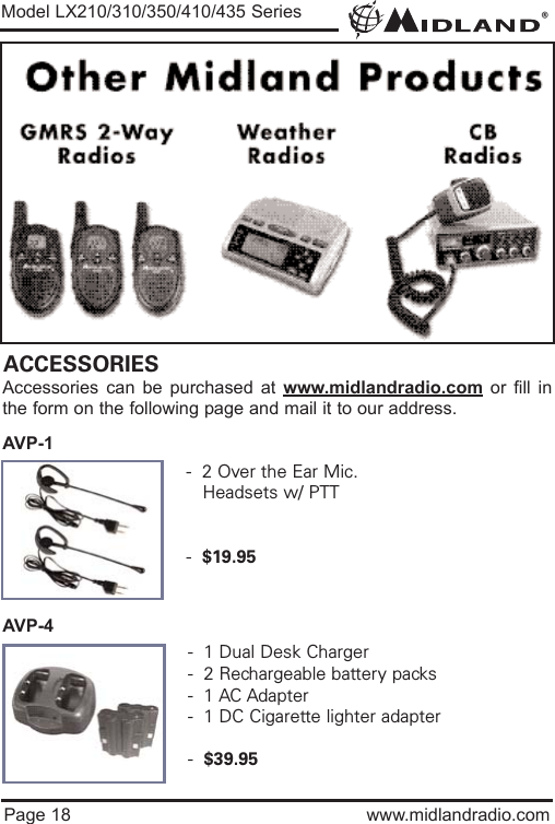 ®Page 18 www.midlandradio.comModel LX210/310/350/410/435 SeriesACCESSORIESAccessories can be purchased at www.midlandradio.com or fill inthe form on the following page and mail it to our address.AVP-1AVP-4-  2 Over the Ear Mic. Headsets w/ PTT-  $19.95-  1 Dual Desk Charger-  2 Rechargeable battery packs-  1 AC Adapter-  1 DC Cigarette lighter adapter-  $39.95