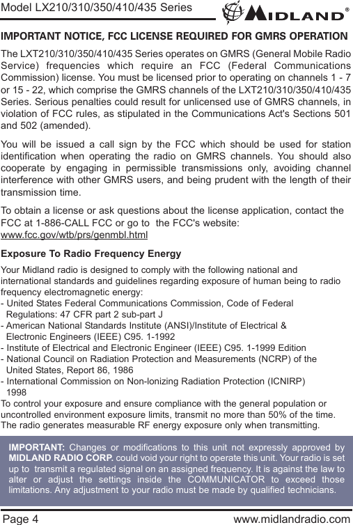 ®Page 4 www.midlandradio.comIMPORTANT NOTICE, FCC LICENSE REQUIRED FOR GMRS OPERATIONThe LXT210/310/350/410/435 Series operates on GMRS (General Mobile RadioService) frequencies which require an FCC (Federal CommunicationsCommission) license. You must be licensed prior to operating on channels 1 - 7or 15 - 22, which comprise the GMRS channels of the LXT210/310/350/410/435Series. Serious penalties could result for unlicensed use of GMRS channels, inviolation of FCC rules, as stipulated in the Communications Act&apos;s Sections 501and 502 (amended).You will be issued a call sign by the FCC which should be used for stationidentification when operating the radio on GMRS channels. You should alsocooperate by engaging in permissible transmissions only, avoiding channelinterference with other GMRS users, and being prudent with the length of theirtransmission time.To obtain a license or ask questions about the license application, contact theFCC at 1-886-CALL FCC or go to  the FCC&apos;s website:www.fcc.gov/wtb/prs/genmbl.htmlExposure To Radio Frequency EnergyYour Midland radio is designed to comply with the following national and international standards and guidelines regarding exposure of human being to radiofrequency electromagnetic energy:- United States Federal Communications Commission, Code of Federal Regulations: 47 CFR part 2 sub-part J- American National Standards Institute (ANSI)/Institute of Electrical &amp; Electronic Engineers (IEEE) C95. 1-1992- Institute of Electrical and Electronic Engineer (IEEE) C95. 1-1999 Edition- National Council on Radiation Protection and Measurements (NCRP) of the United States, Report 86, 1986- International Commission on Non-lonizing Radiation Protection (ICNIRP) 1998To control your exposure and ensure compliance with the general population oruncontrolled environment exposure limits, transmit no more than 50% of the time.The radio generates measurable RF energy exposure only when transmitting.Model LX210/310/350/410/435 SeriesIMPORTANT: Changes or modifications to this unit not expressly approved byMIDLAND RADIO CORP. could void your right to operate this unit. Your radio is setup to  transmit a regulated signal on an assigned frequency. It is against the law toalter or adjust the settings inside the COMMUNICATOR to exceed thoselimitations. Any adjustment to your radio must be made by qualified technicians.