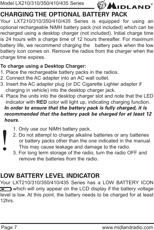 ®Page 7 www.midlandradio.comCHARGING THE OPTIONAL BATTERY PACKYour LXT210/310/350/410/435 Series is equipped for using anoptional rechargeable NiMH battery pack (not included) which can berecharged using a desktop charger (not included). Initial charge timeis 24 hours with a charge time of 12 hours thereafter. For maximumbattery life, we recommend charging the   battery pack when the lowbattery icon comes on. Remove the radios from the charger when thecharge time expires.To charge using a Desktop Charger:1. Place the rechargeable battery packs in the radios.2. Connect the AC adapter into an AC wall outlet.3. Insert the AC adapter plug (or DC Cigarette Lighter adapter if    charging in vehicle) into the desktop charger jack.4. Place the units into the desktop charger slot and note that the LEDindicator with RED color will light up, indicating charging function. In order to ensure that the battery pack is fully charged, it is  recommended that the battery pack be charged for at least 12 hours.1. Only use our NiMH battery pack.2. Do not attempt to charge alkaline batteries or any batteries or battery packs other than the one indicated in the manual. This may cause leakage and damage to the radio.3. For long term storage of the radio, turn the radio OFF and remove the batteries from the radio.LOW BATTERY LEVEL INDICATORYour LXT210/310/350/410/435 Series has a LOW BATTERY ICONwhich will only appear on the LCD display if the battery voltagelevel is low. At this point, the battery needs to be charged for at least12hrs.Model LX210/310/350/410/435 Series!