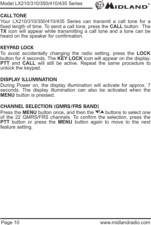 ®Page 10 www.midlandradio.comCALL TONE Your LX210/310/350/410/435 Series can transmit a call tone for afixed length of time. To send a call tone, press the CALL button.  TheTX icon will appear while transmitting a call tone and a tone can beheard on the speaker for confirmation. KEYPAD LOCK To avoid accidentally changing the radio setting, press the LOCKbutton for 4 seconds. The KEY LOCK icon will appear on the display.PTT and  CALL will still be active. Repeat the same procedure tounlock the keypad.                                                                           DISPLAY ILLUMINATION During Power on, the display illumination will activate for approx. 7seconds. The display illumination can also be activated when theMENU button is pressed.CHANNEL SELECTION (GMRS/FRS BAND)Press the MENU button once, and then the        buttons to select oneof the 22 GMRS/FRS channels. To confirm the selection, press thePTT button or press the MENU button again to move to the nextfeature setting./Model LX210/310/350/410/435 Series