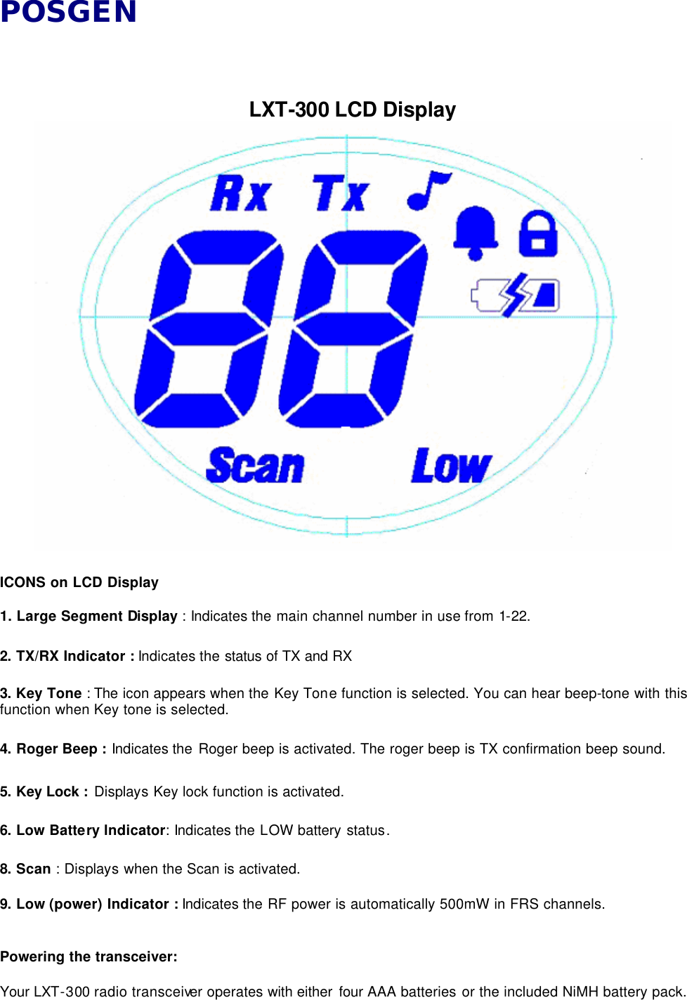 POSGEN    LXT-300 LCD Display   ICONS on LCD Display  1. Large Segment Display : Indicates the main channel number in use from 1-22.    2. TX/RX Indicator : Indicates the status of TX and RX    3. Key Tone : The icon appears when the Key Tone function is selected. You can hear beep-tone with this function when Key tone is selected.    4. Roger Beep : Indicates the Roger beep is activated. The roger beep is TX confirmation beep sound.    5. Key Lock : Displays Key lock function is activated.    6. Low Battery lndicator: Indicates the LOW battery status.  8. Scan : Displays when the Scan is activated.    9. Low (power) Indicator : Indicates the RF power is automatically 500mW in FRS channels.   Powering the transceiver:  Your LXT-300 radio transceiver operates with either four AAA batteries or the included NiMH battery pack.   