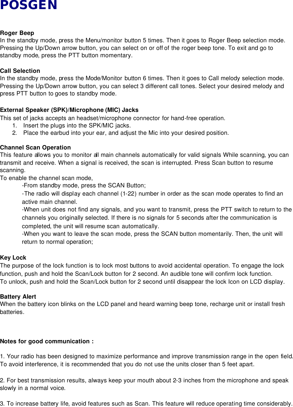 POSGEN   Roger Beep   In the standby mode, press the Menu/monitor button 5 times. Then it goes to Roger Beep selection mode. Pressing the Up/Down arrow button, you can select on or off of the roger beep tone. To exit and go to standby mode, press the PTT button momentary.    Call Selection   In the standby mode, press the Mode/Monitor button 6 times. Then it goes to Call melody selection mode. Pressing the Up/Down arrow button, you can select 3 different call tones. Select your desired melody and press PTT button to goes to standby mode.    External Speaker (SPK)/Microphone (MIC) Jacks   This set of jacks accepts an headset/microphone connector for hand-free operation. 1. Insert the plugs into the SPK/MIC jacks.   2. Place the earbud into your ear, and adjust the Mic into your desired position.    Channel Scan Operation This feature allows you to monitor all main channels automatically for valid signals While scanning, you can transmit and receive. When a signal is received, the scan is interrupted. Press Scan button to resume scanning.   To enable the channel scan mode,   -From standby mode, press the SCAN Button; -The radio will display each channel (1-22) number in order as the scan mode operates to find an active main channel. -When unit does not find any signals, and you want to transmit, press the PTT switch to return to the channels you originally selected. If there is no signals for 5 seconds after the communication is completed, the unit will resume scan automatically.   -When you want to leave the scan mode, press the SCAN button momentarily. Then, the unit will return to normal operation;  Key Lock   The purpose of the lock function is to lock most buttons to avoid accidental operation. To engage the lock function, push and hold the Scan/Lock button for 2 second. An audible tone will confirm lock function.   To unlock, push and hold the Scan/Lock button for 2 second until disappear the lock Icon on LCD display.    Battery AIert When the battery icon blinks on the LCD panel and heard warning beep tone, recharge unit or install fresh batteries.      Notes for good communication :    1. Your radio has been designed to maximize performance and improve transmission range in the open field. To avoid interference, it is recommended that you do not use the units closer than 5 feet apart.    2. For best transmission results, always keep your mouth about 2-3 inches from the microphone and speak slowly in a normal voice.    3. To increase battery life, avoid features such as Scan. This feature will reduce operating time considerably. 