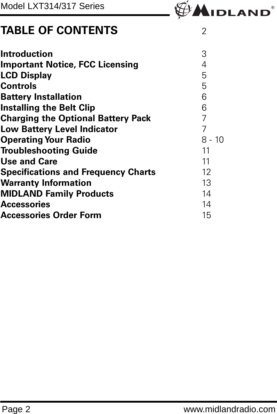 ®Model LXT314/317 SeriesPage 2 www.midlandradio.comTABLE OF CONTENTS 2Introduction 3Important Notice, FCC Licensing 4LCD Display 5Controls 5Battery Installation 6Installing the Belt Clip 6Charging the Optional Battery Pack 7Low Battery Level Indicator 7Operating Your  Radio 8 - 10Troubleshooting Guide 11Use and Care 11Specifications and Frequency Charts 12 Warranty Information 13MIDLAND Family Products 14Accessories 14Accessories Order Form 15