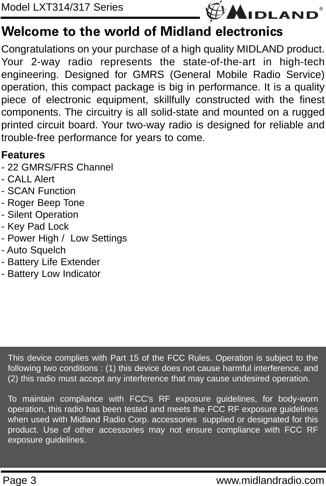 ®Page 3 www.midlandradio.comWelcome to the world of Midland electronicsCongratulations on your purchase of a high quality MIDLAND product.Your 2-way radio represents the state-of-the-art in high-techengineering. Designed for GMRS (General Mobile Radio Service)operation, this compact package is big in performance. It is a qualitypiece of electronic equipment, skillfully constructed with the finestcomponents. The circuitry is all solid-state and mounted on a ruggedprinted circuit board. Your two-way radio is designed for reliable andtrouble-free performance for years to come.Features- 22 GMRS/FRS Channel- CALL Alert - SCAN Function- Roger Beep Tone- Silent Operation- Key Pad Lock- Power High /  Low Settings- Auto Squelch- Battery Life Extender- Battery Low IndicatorThis device complies with Part 15 of the FCC Rules. Operation is subject to thefollowing two conditions : (1) this device does not cause harmful interference, and(2) this radio must accept any interference that may cause undesired operation.To maintain compliance with FCC’s RF exposure guidelines, for body-wornoperation, this radio has been tested and meets the FCC RF exposure guidelineswhen used with Midland Radio Corp. accessories  supplied or designated for thisproduct. Use of other accessories may not ensure compliance with FCC RFexposure guidelines. Model LXT314/317 Series