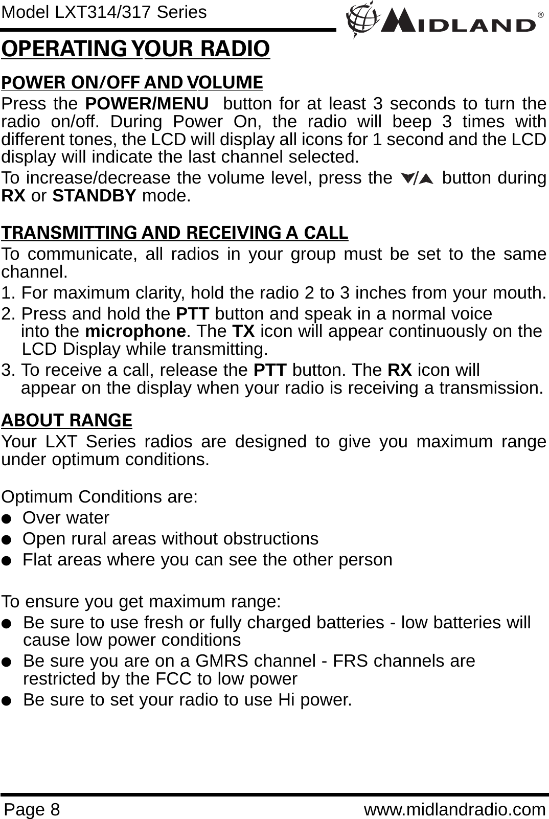 POWER ON/OFF AND VOLUMEPress the POWER/MENU  button for at least 3 seconds to turn theradio on/off. During Power On, the radio will beep 3 times withdifferent tones, the LCD will display all icons for 1 second and the LCDdisplay will indicate the last channel selected. To increase/decrease the volume level, press the        button duringRX or STANDBY mode. TRANSMITTING AND RECEIVING A CALLTo communicate, all radios in your group must be set to the samechannel.1. For maximum clarity, hold the radio 2 to 3 inches from your mouth.2. Press and hold the PTT button and speak in a normal voice into the microphone. The TX icon will appear continuously on theLCD Display while transmitting.3. To receive a call, release the PTT button. The RX icon will appear on the display when your radio is receiving a transmission.ABOUT RANGEYour LXT Series radios are designed to give you maximum rangeunder optimum conditions.Optimum Conditions are:  lOver waterlOpen rural areas without obstructionslFlat areas where you can see the other personTo ensure you get maximum range:lBe sure to use fresh or fully charged batteries - low batteries will cause low power conditionslBe sure you are on a GMRS channel - FRS channels are         restricted by the FCC to low powerlBe sure to set your radio to use Hi power.®Page 8 www.midlandradio.comOPERATING YOUR RADIOModel LXT314/317 Series/