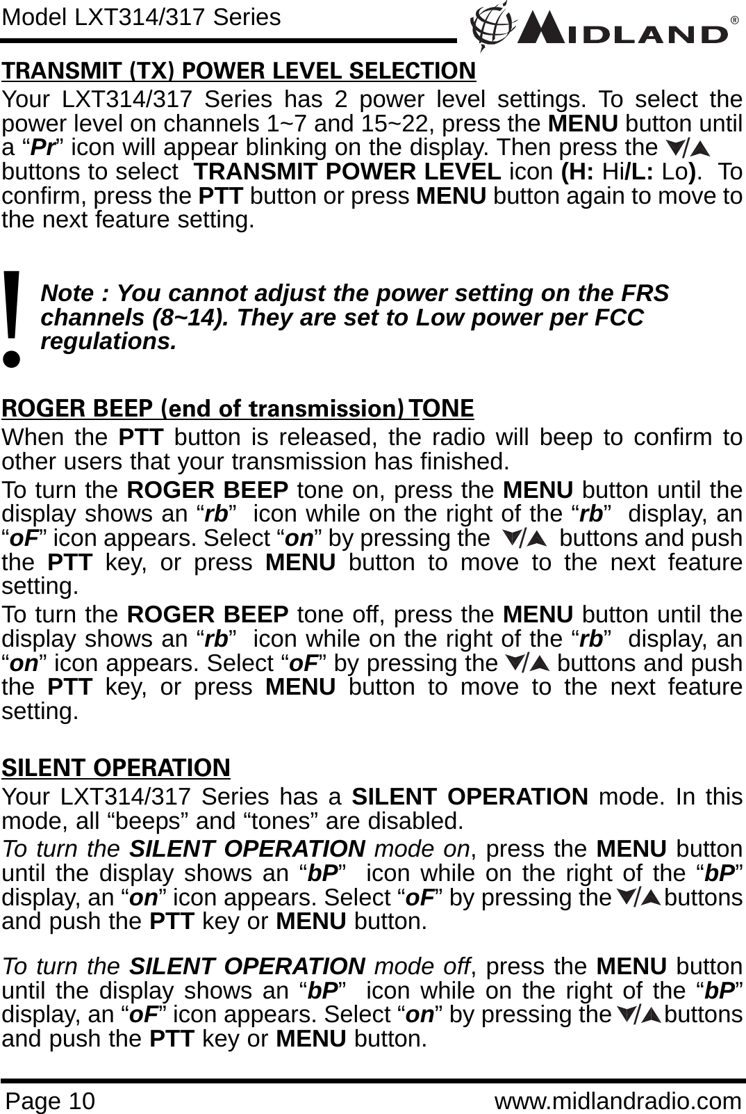 ®Page 10 www.midlandradio.comTRANSMIT (TX) POWER LEVEL SELECTIONYour LXT314/317 Series has 2 power level settings. To select thepower level on channels 1~7 and 15~22, press the MENU button untila “Pr” icon will appear blinking on the display. Then press the           buttons to select  TRANSMIT POWER LEVEL icon (H: Hi/L: Lo).  Toconfirm, press the PTT button or press MENU button again to move tothe next feature setting. Note : You cannot adjust the power setting on the FRS   channels (8~14). They are set to Low power per FCC          regulations.ROGER BEEP (end of transmission) TONEWhen the PTT button is released, the radio will beep to confirm toother users that your transmission has finished. To turn the ROGER BEEP tone on, press the MENU button until thedisplay shows an “rb”  icon while on the right of the “rb”  display, an“oF” icon appears. Select “on” by pressing the           buttons and pushthe  PTT key, or press MENU button to move to the next featuresetting. To turn the ROGER BEEP tone off, press the MENU button until thedisplay shows an “rb”  icon while on the right of the “rb”  display, an“on” icon appears. Select “oF” by pressing the        buttons and pushthe  PTT key, or press MENU button to move to the next featuresetting.SILENT OPERATIONYour LXT314/317 Series has a SILENT OPERATION mode. In thismode, all “beeps” and “tones” are disabled. To turn the SILENT OPERATION mode on, press the MENU buttonuntil the display shows an “bP”  icon while on the right of the “bP”display, an “on” icon appears. Select “oF” by pressing the        buttonsand push the PTT key or MENU button. To turn the SILENT OPERATION mode off, press the MENU buttonuntil the display shows an “bP”  icon while on the right of the “bP”display, an “oF” icon appears. Select “on” by pressing the        buttonsand push the PTT key or MENU button.Model LXT314/317 Series/!////