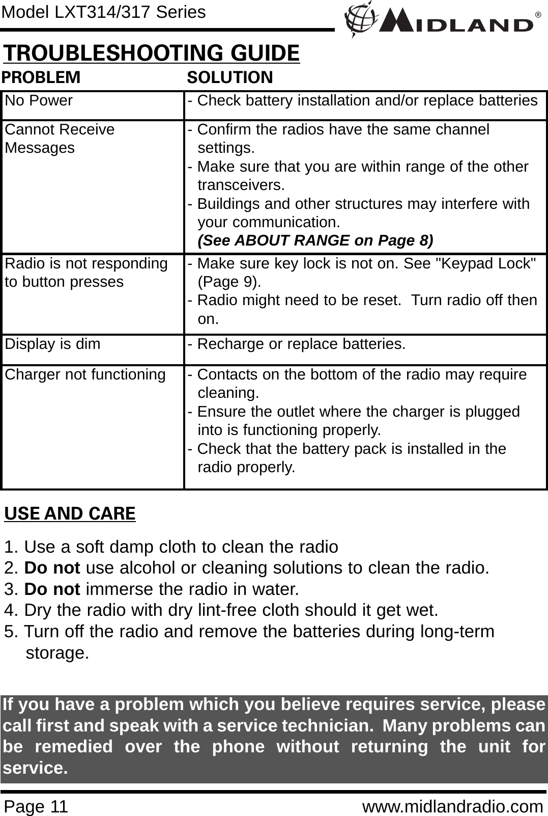 ®Page 11 www.midlandradio.comPROBLEM                     SOLUTIONNo Power - Check battery installation and/or replace batteriesCannot ReceiveMessages - Confirm the radios have the same channel      settings.- Make sure that you are within range of the other transceivers.- Buildings and other structures may interfere with your communication. (See ABOUT RANGE on Page 8)Radio is not respondingto button presses - Make sure key lock is not on. See &quot;Keypad Lock&quot; (Page 9).- Radio might need to be reset.  Turn radio off then on.Display is dim - Recharge or replace batteries.Charger not functioning - Contacts on the bottom of the radio may require cleaning. - Ensure the outlet where the charger is plugged into is functioning properly.- Check that the battery pack is installed in the radio properly.USE AND CARE1. Use a soft damp cloth to clean the radio2. Do not use alcohol or cleaning solutions to clean the radio.3. Do not immerse the radio in water.4. Dry the radio with dry lint-free cloth should it get wet.5. Turn off the radio and remove the batteries during long-term    storage.If you have a problem which you believe requires service, pleasecall first and speak with a service technician.  Many problems canbe remedied over the phone without returning the unit forservice.Model LXT314/317 SeriesTROUBLESHOOTING GUIDE