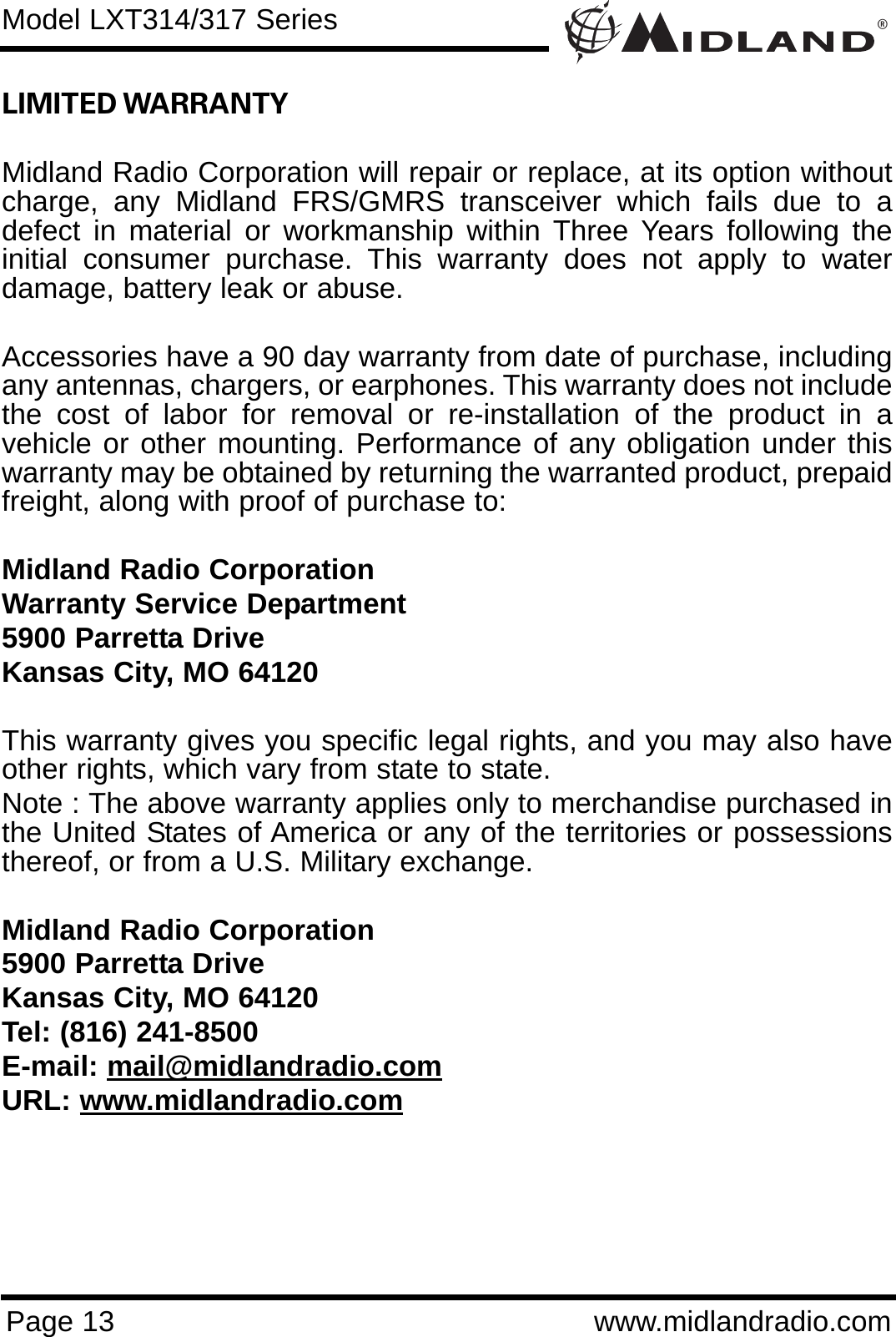 ®Page 13 www.midlandradio.comLIMITED WARRANTY Midland Radio Corporation will repair or replace, at its option withoutcharge, any Midland FRS/GMRS transceiver which fails due to adefect in material or workmanship within Three Years following theinitial consumer purchase. This warranty does not apply to waterdamage, battery leak or abuse.Accessories have a 90 day warranty from date of purchase, includingany antennas, chargers, or earphones. This warranty does not includethe cost of labor for removal or re-installation of the product in avehicle or other mounting. Performance of any obligation under thiswarranty may be obtained by returning the warranted product, prepaidfreight, along with proof of purchase to:Midland Radio CorporationWarranty Service Department5900 Parretta DriveKansas City, MO 64120This warranty gives you specific legal rights, and you may also haveother rights, which vary from state to state.Note : The above warranty applies only to merchandise purchased inthe United States of America or any of the territories or possessionsthereof, or from a U.S. Military exchange.Midland Radio Corporation5900 Parretta DriveKansas City, MO 64120Tel: (816) 241-8500E-mail: mail@midlandradio.comURL: www.midlandradio.comModel LXT314/317 Series