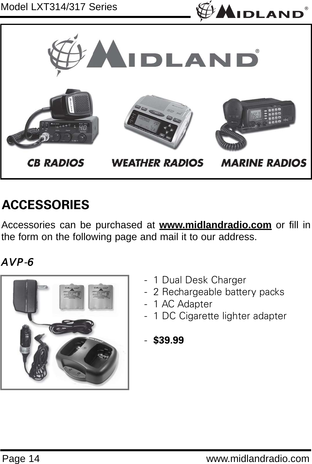®Page 14 www.midlandradio.comModel LXT314/317 SeriesACCESSORIESAccessories can be purchased at www.midlandradio.com or fill inthe form on the following page and mail it to our address.AAVVPP-66-  1 Dual Desk Charger-  2 Rechargeable battery packs-  1 AC Adapter-  1 DC Cigarette lighter adapter-  $39.99