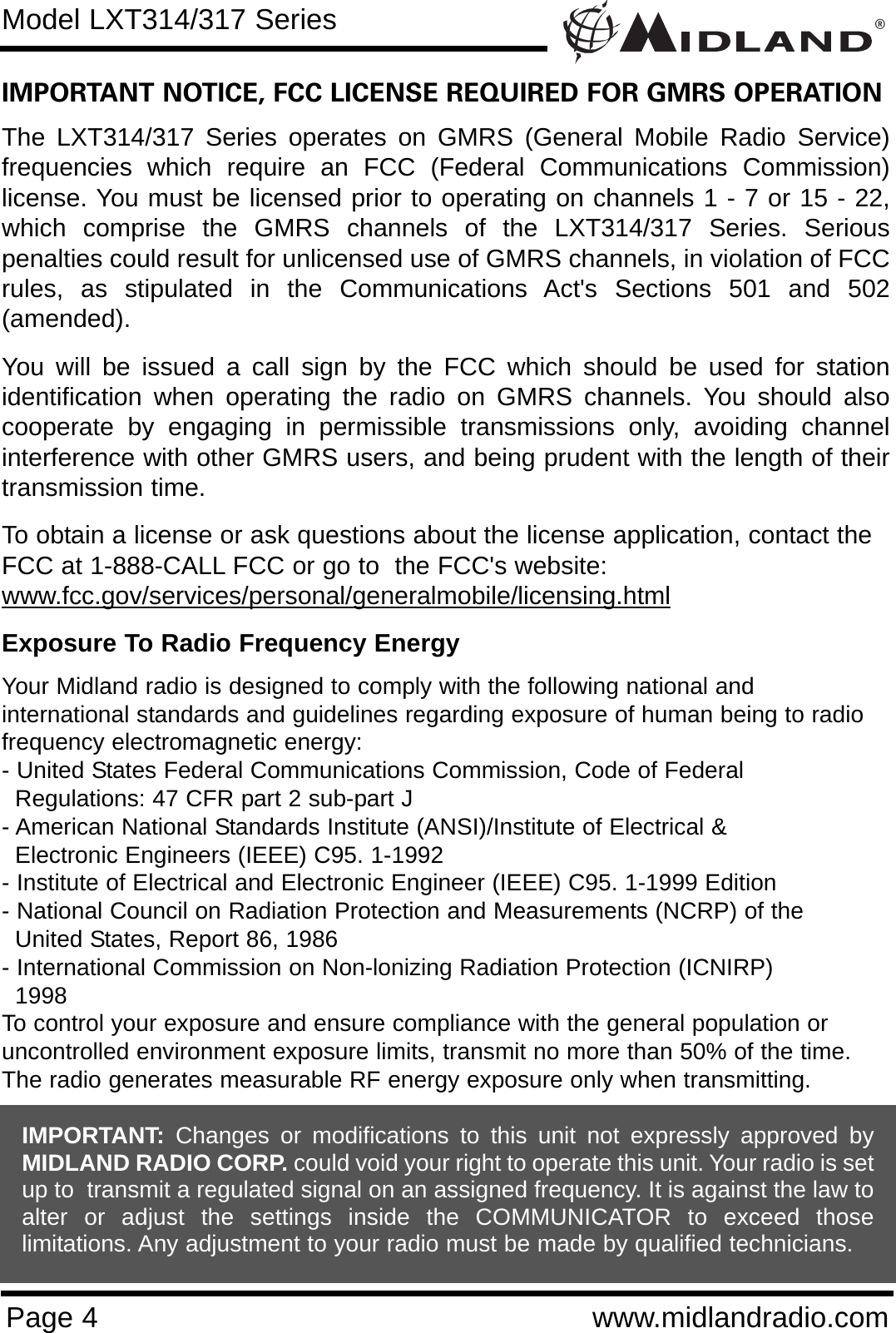 ®Page 4 www.midlandradio.comIMPORTANT NOTICE, FCC LICENSE REQUIRED FOR GMRS OPERATIONThe LXT314/317 Series operates on GMRS (General Mobile Radio Service)frequencies which require an FCC (Federal Communications Commission)license. You must be licensed prior to operating on channels 1 - 7 or 15 - 22,which comprise the GMRS channels of the LXT314/317 Series. Seriouspenalties could result for unlicensed use of GMRS channels, in violation of FCCrules, as stipulated in the Communications Act&apos;s Sections 501 and 502(amended).You will be issued a call sign by the FCC which should be used for stationidentification when operating the radio on GMRS channels. You should alsocooperate by engaging in permissible transmissions only, avoiding channelinterference with other GMRS users, and being prudent with the length of theirtransmission time.To obtain a license or ask questions about the license application, contact theFCC at 1-888-CALL FCC or go to  the FCC&apos;s website:www.fcc.gov/services/personal/generalmobile/licensing.htmlExposure To Radio Frequency EnergyYour Midland radio is designed to comply with the following national and international standards and guidelines regarding exposure of human being to radiofrequency electromagnetic energy:- United States Federal Communications Commission, Code of Federal Regulations: 47 CFR part 2 sub-part J- American National Standards Institute (ANSI)/Institute of Electrical &amp; Electronic Engineers (IEEE) C95. 1-1992- Institute of Electrical and Electronic Engineer (IEEE) C95. 1-1999 Edition- National Council on Radiation Protection and Measurements (NCRP) of the United States, Report 86, 1986- International Commission on Non-lonizing Radiation Protection (ICNIRP) 1998To control your exposure and ensure compliance with the general population oruncontrolled environment exposure limits, transmit no more than 50% of the time.The radio generates measurable RF energy exposure only when transmitting.Model LXT314/317 SeriesIMPORTANT: Changes or modifications to this unit not expressly approved byMIDLAND RADIO CORP. could void your right to operate this unit. Your radio is setup to  transmit a regulated signal on an assigned frequency. It is against the law toalter or adjust the settings inside the COMMUNICATOR to exceed thoselimitations. Any adjustment to your radio must be made by qualified technicians.