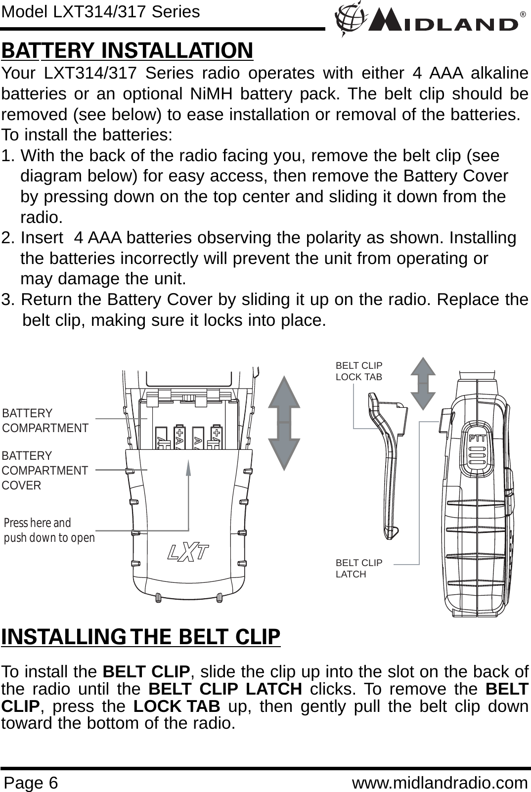 ®Page 6 www.midlandradio.comBATTERY INSTALLATIONYour LXT314/317 Series radio operates with either 4 AAA alkalinebatteries or an optional NiMH battery pack. The belt clip should beremoved (see below) to ease installation or removal of the batteries. To install the batteries:1. With the back of the radio facing you, remove the belt clip (see diagram below) for easy access, then remove the Battery Cover by pressing down on the top center and sliding it down from the radio.2. Insert  4 AAA batteries observing the polarity as shown. Installing the batteries incorrectly will prevent the unit from operating or may damage the unit.3. Return the Battery Cover by sliding it up on the radio. Replace thebelt clip, making sure it locks into place.BATTERYCOMPARTMENTBATTERYCOMPARTMENTCOVERPress here and push down to openModel LXT314/317 SeriesINSTALLING THE BELT CLIPTo install the BELT CLIP, slide the clip up into the slot on the back ofthe radio until the BELT CLIP LATCH clicks. To remove the BELTCLIP, press the LOCK TAB up, then gently pull the belt clip downtoward the bottom of the radio.BELT CLIPLOCK TABBELT CLIP LATCH