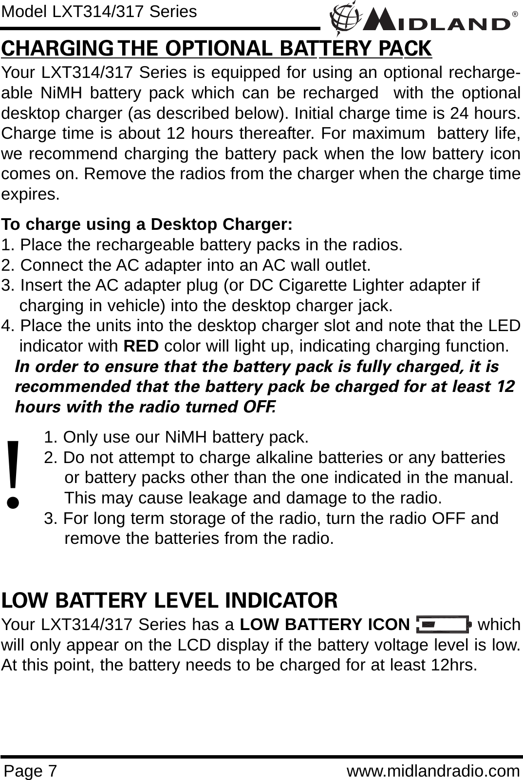 ®Page 7 www.midlandradio.comCHARGING THE OPTIONAL BATTERY PACKYour LXT314/317 Series is equipped for using an optional recharge-able NiMH battery pack which can be recharged  with the optionaldesktop charger (as described below). Initial charge time is 24 hours.Charge time is about 12 hours thereafter. For maximum  battery life,we recommend charging the battery pack when the low battery iconcomes on. Remove the radios from the charger when the charge timeexpires.To charge using a Desktop Charger:1. Place the rechargeable battery packs in the radios.2. Connect the AC adapter into an AC wall outlet.3. Insert the AC adapter plug (or DC Cigarette Lighter adapter if    charging in vehicle) into the desktop charger jack.4. Place the units into the desktop charger slot and note that the LEDindicator with RED color will light up, indicating charging function. In order to ensure that the battery pack is fully charged, it is  recommended that the battery pack be charged for at least 12 hours with the radio turned OFF.1. Only use our NiMH battery pack.2. Do not attempt to charge alkaline batteries or any batteries or battery packs other than the one indicated in the manual. This may cause leakage and damage to the radio.3. For long term storage of the radio, turn the radio OFF and remove the batteries from the radio.LOW BATTERY LEVEL INDICATORYour LXT314/317 Series has a LOW BATTERY ICON whichwill only appear on the LCD display if the battery voltage level is low.At this point, the battery needs to be charged for at least 12hrs.Model LXT314/317 Series!