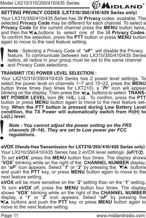 ®Page 11 www.midlandradio.comSETTING PRIVACY CODES (LXT310/350/410/435 Series only)Your LX310/350/410/435 Series has 38 Privacy codes  available. Theselected Privacy Code may be different for each channel. To select aPrivacy Code for the current channel press the MENU button twice,and then the       buttons  to  select  one  of  the 38 Privacy Codes.To confirm the selection, press the PTT button or press MENU buttonagain to move to the next feature setting.Note : Selecting a Privacy Code of  &quot;oF&quot;  will disable the Privacy feature. To communicate between two LX310/350/410/435 Seriesradios, all radios in your group must be set to the same channel and Privacy Code selections.TRANSMIT (TX) POWER LEVEL SELECTION :Your LX210/310/350/410/435 Series has 2 power level settings. Toselect the power level on channels 1~7 and 15~22, press the MENUbutton three times (two times for LXT210), a “Pr” icon will appearblinking on the display. Then press the           buttons to select  TRANS-MIT POWER LEVEL icon (H: Hi/L: Lo).  To confirm, press the PTTbutton or press MENU button again to move to the next feature set-ting. When the PTT button is pressed during Low Battery Levelcondition, the TX Power will automatically switch from Hi(H) toLo(L) level.Note : You cannot adjust the power setting on the FRS   channels (8~14). They are set to Low power per FCC          regulations.eVOX (Hands-free Transmission for LXT310/350/410/435 Series only)Your LX310/350/410/435 Series has 2 eVOX level settings: (oF/1/2).To set eVOX, press the MENU button four times. The display shows“VOX” blinking while on the right of the  CHANNEL NUMBER display,an “oF” icon appears. Select “1” or “2” by pressing the         buttonsand push the PTT key, or press MENU button again to move to thenext feature setting.  eVOX will be more sensitive on the “2”setting than on the “1”setting.To turn eVOX off, press the MENU button four times. The displayshows “VOX” blinking while on the right of the CHANNEL NUMBERdisplay, a “1” or “2” icon appears. Select “oF” by pressing thebuttons and push the PTT key, or press MENU button again tomove to the next feature setting./Model LX210/310/350/410/435 Series!!///