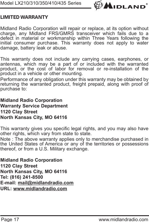 ®Page 17 www.midlandradio.comLIMITED WARRANTY Midland Radio Corporation will repair or replace, at its option withoutcharge, any Midland FRS/GMRS transceiver which fails due to adefect in material or workmanship within Three Years following theinitial consumer purchase. This warranty does not apply to waterdamage, battery leak or abuse.This warranty does not include any carrying cases, earphones, orantennas, which may be a part of or included with the warrantedproduct, or the cost of labor for removal or re-installation of theproduct in a vehicle or other mounting.Performance of any obligation under this warranty may be obtained byreturning the warranted product, freight prepaid, along with proof ofpurchase to:Midland Radio CorporationWarranty Service Department1120 Clay StreetNorth Kansas City, MO 64116This warranty gives you specific legal rights, and you may also haveother rights, which vary from state to state.Note : The above warranty applies only to merchandise purchased inthe United States of America or any of the territories or possessionsthereof, or from a U.S. Military exchange.Midland Radio Corporation1120 Clay StreetNorth Kansas City, MO 64116Tel: (816) 241-8500E-mail: mail@midlandradio.comURL: www.midlandradio.comModel LX210/310/350/410/435 Series