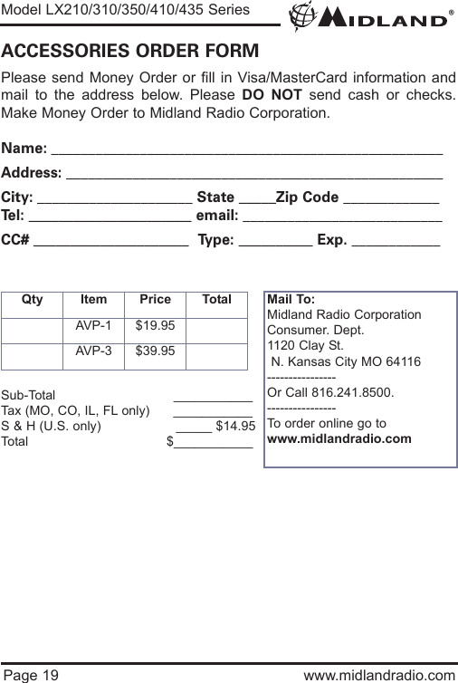 ®Model LX210/310/350/410/435 SeriesPage 19 www.midlandradio.comPlease send Money Order or fill in Visa/MasterCard information andmail to the address below. Please DO NOT send cash or checks.Make Money Order to Midland Radio Corporation.Name: _____________________________________________________Address: ___________________________________________________City: _____________________ State _____Zip Code _____________Tel: ______________________ email: ___________________________CC# _____________________  Type: __________ Exp. ____________ACCESSORIES ORDER FORMQty Item Price TotalAVP-1 $19.95AVP-3 $39.95Mail To:Midland Radio CorporationConsumer. Dept.1120 Clay St.N. Kansas City MO 64116----------------Or Call 816.241.8500.  ----------------To order online go to www.midlandradio.comSub-Total ___________Tax (MO, CO, IL, FL only)      ___________S &amp; H (U.S. only)                   _____ $14.95Total                                   $___________