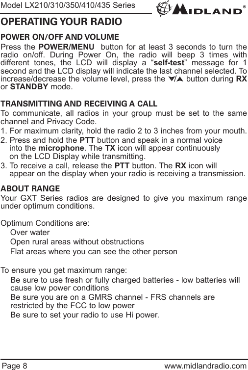 POWER ON/OFF AND VOLUME Press the POWER/MENU  button for at least 3 seconds to turn theradio on/off. During Power On, the radio will beep 3 times withdifferent tones, the LCD will display a “self-test” message for 1second and the LCD display will indicate the last channel selected. Toincrease/decrease the volume level, press the        button during RXor STANDBY mode. TRANSMITTING AND RECEIVING A CALL To communicate, all radios in your group must be set to the samechannel and Privacy Code.1. For maximum clarity, hold the radio 2 to 3 inches from your mouth.2. Press and hold the PTT button and speak in a normal voice into the microphone. The TX icon will appear continuously on the LCD Display while transmitting.3. To receive a call, release the PTT button. The RX icon will appear on the display when your radio is receiving a transmission.ABOUT RANGEYour GXT Series radios are designed to give you maximum rangeunder optimum conditions.Optimum Conditions are:  lOver waterlOpen rural areas without obstructionslFlat areas where you can see the other personTo ensure you get maximum range:lBe sure to use fresh or fully charged batteries - low batteries will cause low power conditionslBe sure you are on a GMRS channel - FRS channels are         restricted by the FCC to low powerlBe sure to set your radio to use Hi power.®Page 8 www.midlandradio.comOPERATING YOUR  RADIOModel LX210/310/350/410/435 Series/