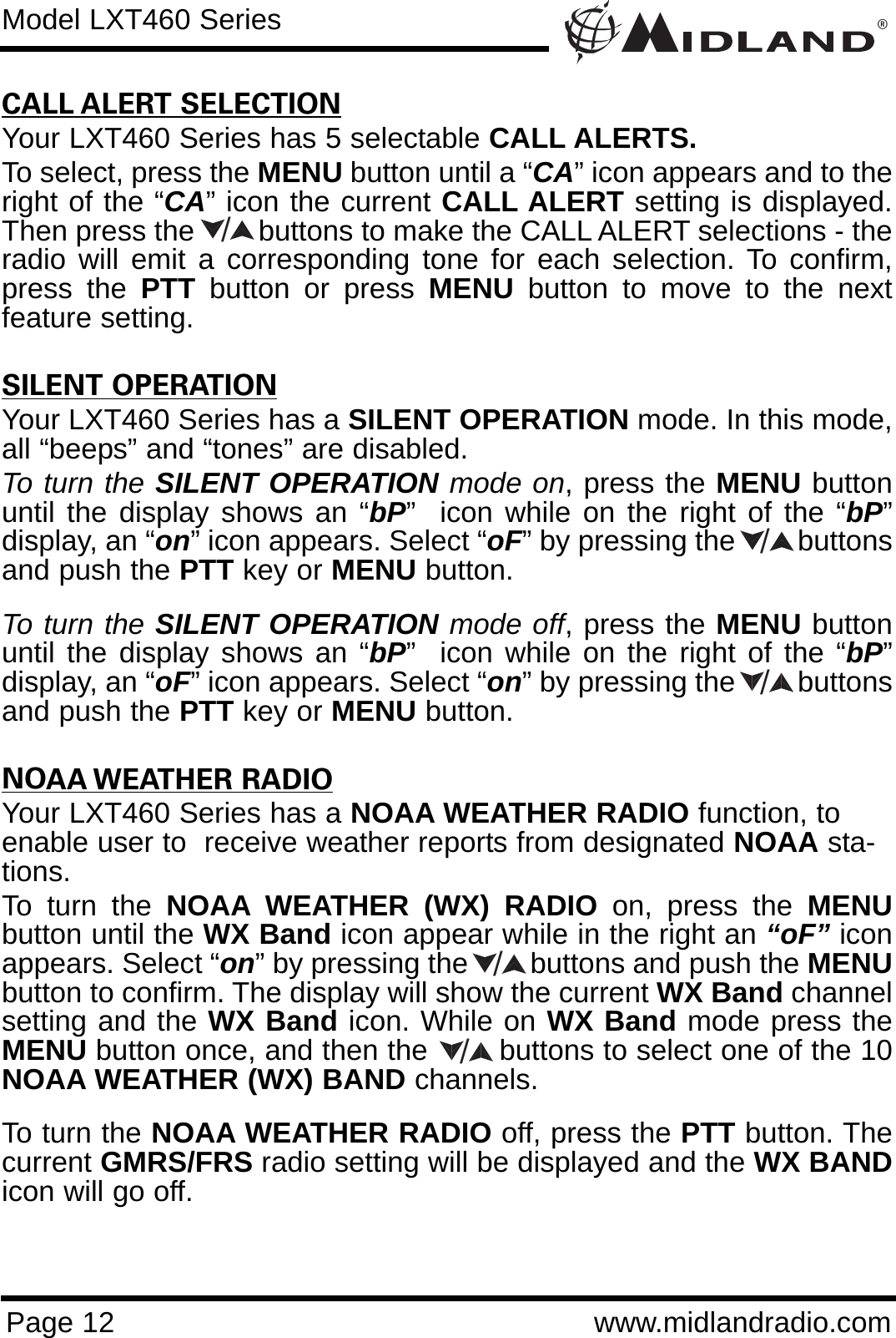 ®Page 12 www.midlandradio.comCALL ALERT SELECTIONYour LXT460 Series has 5 selectable CALL ALERTS.To select, press the MENU button until a “CA” icon appears and to theright of the “CA” icon the current CALL ALERT setting is displayed.Then press the        buttons to make the CALL ALERT selections - theradio will emit a corresponding tone for each selection. To confirm,press the PTT button or press MENU button to move to the nextfeature setting.SILENT OPERATIONYour LXT460 Series has a SILENT OPERATION mode. In this mode,all “beeps” and “tones” are disabled. To turn the SILENT OPERATION mode on, press the MENU buttonuntil the display shows an “bP”  icon while on the right of the “bP”display, an “on” icon appears. Select “oF” by pressing the        buttonsand push the PTT key or MENU button. To turn the SILENT OPERATION mode off, press the MENU buttonuntil the display shows an “bP”  icon while on the right of the “bP”display, an “oF” icon appears. Select “on” by pressing the        buttonsand push the PTT key or MENU button. NOAA WEATHER RADIOYour LXT460 Series has a NOAA WEATHER RADIO function, toenable user to  receive weather reports from designated NOAA sta-tions.To turn the NOAA WEATHER (WX) RADIO on, press the MENUbutton until the WX Band icon appear while in the right an “oF” iconappears. Select “on” by pressing the        buttons and push the MENUbutton to confirm. The display will show the current WX Band channelsetting and the WX Band icon. While on WX Band mode press theMENU button once, and then the        buttons to select one of the 10NOAA WEATHER (WX) BAND channels.To turn the NOAA WEATHER RADIO off, press the PTT button. Thecurrent GMRS/FRS radio setting will be displayed and the WX BANDicon will go off. Model LXT460 Series/////