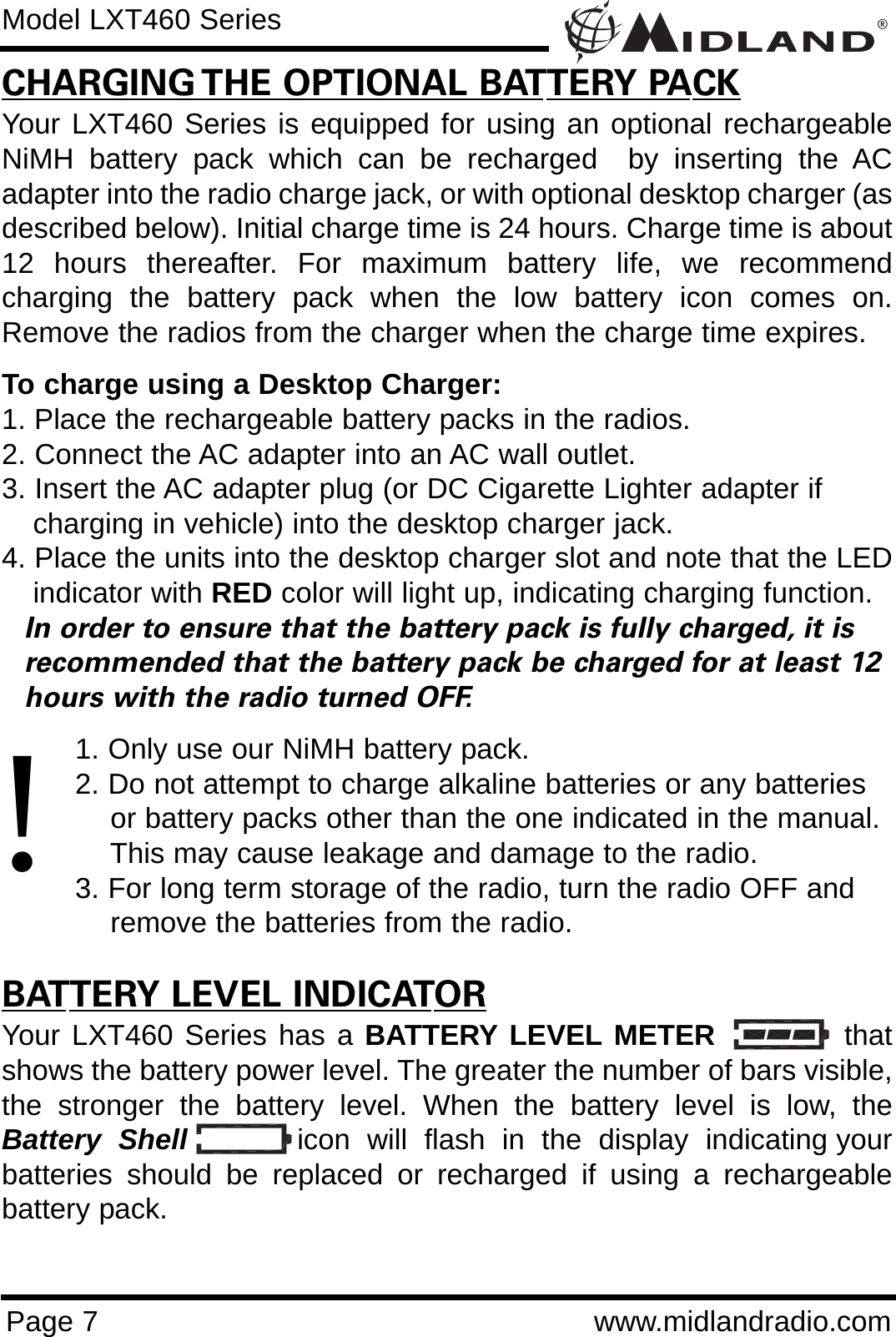 ®Page 7 www.midlandradio.comCHARGING THE OPTIONAL BATTERY PACKYour LXT460 Series is equipped for using an optional rechargeableNiMH battery pack which can be recharged  by inserting the ACadapter into the radio charge jack, or with optional desktop charger (asdescribed below). Initial charge time is 24 hours. Charge time is about12 hours thereafter. For maximum battery life, we recommendcharging the battery pack when the low battery icon comes on.Remove the radios from the charger when the charge time expires.To charge using a Desktop Charger:1. Place the rechargeable battery packs in the radios.2. Connect the AC adapter into an AC wall outlet.3. Insert the AC adapter plug (or DC Cigarette Lighter adapter if    charging in vehicle) into the desktop charger jack.4. Place the units into the desktop charger slot and note that the LEDindicator with RED color will light up, indicating charging function. In order to ensure that the battery pack is fully charged, it is  recommended that the battery pack be charged for at least 12 hours with the radio turned OFF.1. Only use our NiMH battery pack.2. Do not attempt to charge alkaline batteries or any batteries or battery packs other than the one indicated in the manual. This may cause leakage and damage to the radio.3. For long term storage of the radio, turn the radio OFF and remove the batteries from the radio.BATTERY LEVEL INDICATORYour LXT460 Series has a BATTERY LEVEL METER           thatshows the battery power level. The greater the number of bars visible,the stronger the battery level. When the battery level is low, theBattery  Shell icon  will  flash  in  the  display  indicating yourbatteries should be replaced or recharged if using a rechargeablebattery pack.Model LXT460 Series!