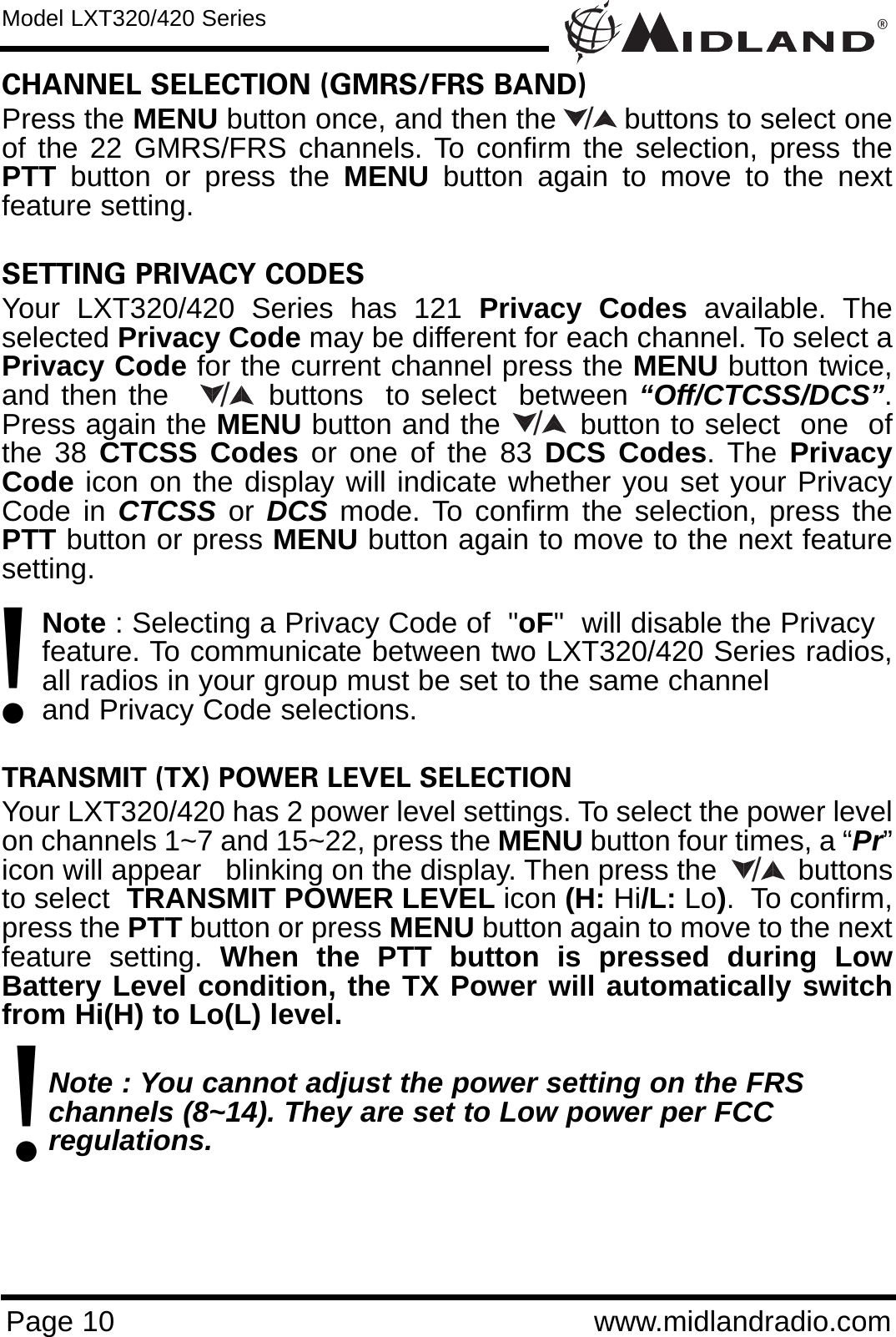 ®Page 10 www.midlandradio.comCHANNEL SELECTION (GMRS/FRS BAND)Press the MENU button once, and then the        buttons to select oneof the 22 GMRS/FRS channels. To confirm the selection, press thePTT button or press the MENU button again to move to the nextfeature setting.SETTING PRIVACY CODES Your LXT320/420 Series has 121 Privacy Codes available. Theselected Privacy Code may be different for each channel. To select aPrivacy Code for the current channel press the MENU button twice,and then the         buttons  to select  between “Off/CTCSS/DCS”.Press again the MENU button and the        button to select  one  ofthe 38 CTCSS Codes or one of the 83 DCS Codes. The PrivacyCode icon on the display will indicate whether you set your PrivacyCode in CTCSS or DCS mode. To confirm the selection, press thePTT button or press MENU button again to move to the next featuresetting.Note : Selecting a Privacy Code of  &quot;oF&quot;  will disable the Privacy feature. To communicate between two LXT320/420 Series radios,all radios in your group must be set to the same channel and Privacy Code selections.TRANSMIT (TX) POWER LEVEL SELECTIONYour LXT320/420 has 2 power level settings. To select the power levelon channels 1~7 and 15~22, press the MENU button four times, a “Pr”icon will appear   blinking on the display. Then press the          buttonsto select  TRANSMIT POWER LEVEL icon (H: Hi/L: Lo).  To confirm,press the PTT button or press MENU button again to move to the nextfeature setting. When the PTT button is pressed during LowBattery Level condition, the TX Power will automatically switchfrom Hi(H) to Lo(L) level.Note : You cannot adjust the power setting on the FRS   channels (8~14). They are set to Low power per FCC          regulations./Model LXT320/420 Series/!/!/