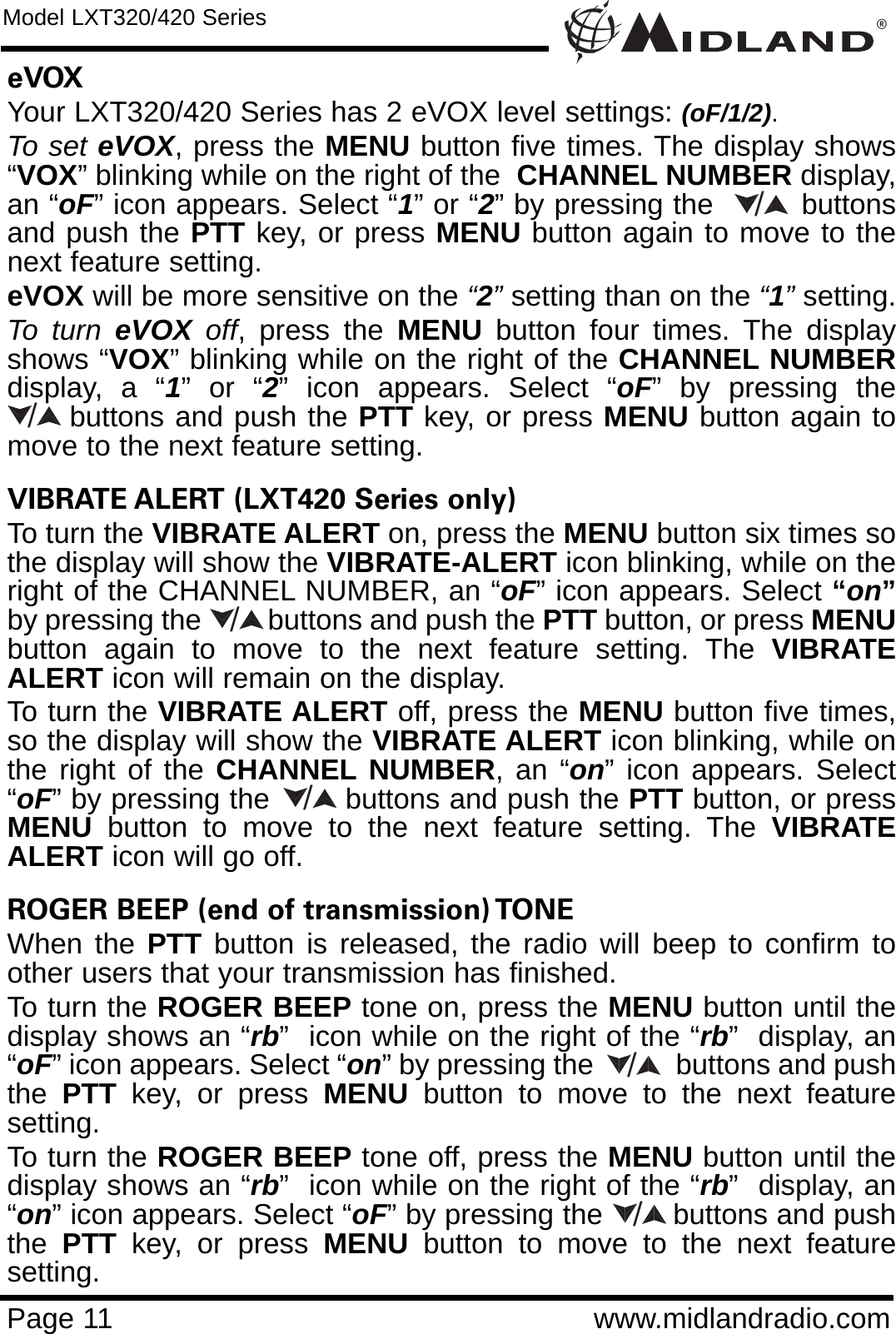 ®Page 11 www.midlandradio.comeVOX  Your LXT320/420 Series has 2 eVOX level settings: (oF/1/2).To set eVOX, press the MENU button five times. The display shows“VOX” blinking while on the right of the  CHANNEL NUMBER display,an “oF” icon appears. Select “1” or “2” by pressing the         buttonsand push the PTT key, or press MENU button again to move to thenext feature setting.  eVOX will be more sensitive on the “2”setting than on the “1”setting.To turn eVOX off, press the MENU button four times. The displayshows “VOX” blinking while on the right of the CHANNEL NUMBERdisplay, a “1” or “2” icon appears. Select “oF” by pressing thebuttons and push the PTT key, or press MENU button again tomove to the next feature setting.VIBRATE ALERT (LXT420 Series only) To turn the VIBRATE ALERT on, press the MENU button six times sothe display will show the VIBRATE-ALERT icon blinking, while on theright of the CHANNEL NUMBER, an “oF” icon appears. Select “on”by pressing the         buttons and push the PTT button, or press MENUbutton again to move to the next feature setting. The VIBRATEALERT icon will remain on the display.To turn the VIBRATE ALERT off, press the MENU button five times,so the display will show the VIBRATE ALERT icon blinking, while onthe right of the CHANNEL NUMBER, an “on” icon appears. Select“oF” by pressing the        buttons and push the PTT button, or pressMENU button to move to the next feature setting. The VIBRATEALERT icon will go off.ROGER BEEP (end of transmission) TONE When the PTT button is released, the radio will beep to confirm toother users that your transmission has finished. To turn the ROGER BEEP tone on, press the MENU button until thedisplay shows an “rb”  icon while on the right of the “rb”  display, an“oF” icon appears. Select “on” by pressing the           buttons and pushthe  PTT key, or press MENU button to move to the next featuresetting. To turn the ROGER BEEP tone off, press the MENU button until thedisplay shows an “rb”  icon while on the right of the “rb”  display, an“on” icon appears. Select “oF” by pressing the        buttons and pushthe  PTT key, or press MENU button to move to the next featuresetting.Model LXT320/420 Series//////