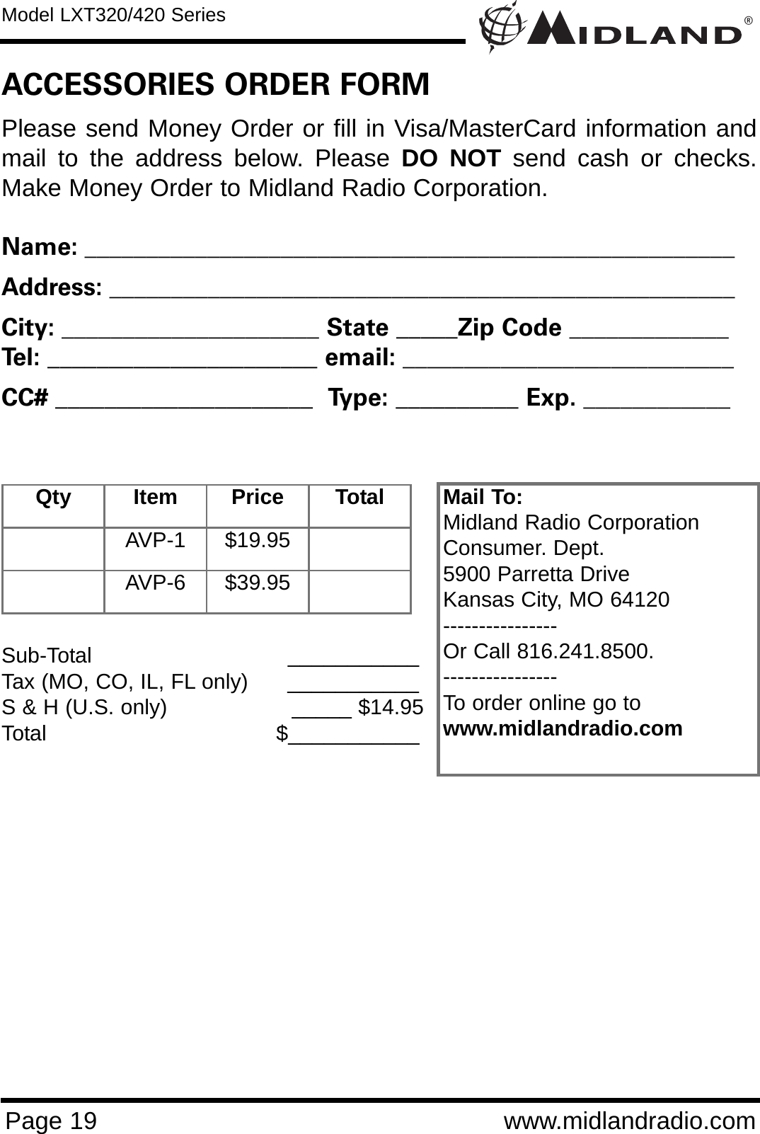 ®Model LXT320/420 SeriesPage 19 www.midlandradio.comPlease send Money Order or fill in Visa/MasterCard information andmail to the address below. Please DO NOT send cash or checks.Make Money Order to Midland Radio Corporation.Name: _____________________________________________________Address: ___________________________________________________City: _____________________ State _____Zip Code _____________Tel: ______________________ email: ___________________________CC# _____________________  Type: __________ Exp. ____________ACCESSORIES ORDER FORMQty Item Price TotalAVP-1 $19.95AVP-6 $39.95Mail To:Midland Radio CorporationConsumer. Dept.5900 Parretta DriveKansas City, MO 64120----------------Or Call 816.241.8500.  ----------------To order online go to www.midlandradio.comSub-Total ___________Tax (MO, CO, IL, FL only)      ___________S &amp; H (U.S. only)                   _____ $14.95Total                                   $___________