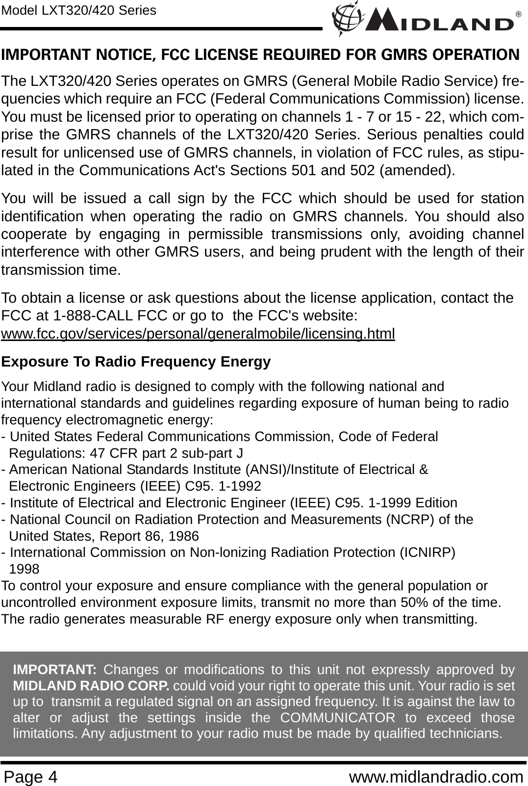 ®Page 4 www.midlandradio.comIMPORTANT NOTICE, FCC LICENSE REQUIRED FOR GMRS OPERATIONThe LXT320/420 Series operates on GMRS (General Mobile Radio Service) fre-quencies which require an FCC (Federal Communications Commission) license.You must be licensed prior to operating on channels 1 - 7 or 15 - 22, which com-prise the GMRS channels of the LXT320/420 Series. Serious penalties couldresult for unlicensed use of GMRS channels, in violation of FCC rules, as stipu-lated in the Communications Act&apos;s Sections 501 and 502 (amended).You will be issued a call sign by the FCC which should be used for stationidentification when operating the radio on GMRS channels. You should alsocooperate by engaging in permissible transmissions only, avoiding channelinterference with other GMRS users, and being prudent with the length of theirtransmission time.To obtain a license or ask questions about the license application, contact theFCC at 1-888-CALL FCC or go to  the FCC&apos;s website:www.fcc.gov/services/personal/generalmobile/licensing.htmlExposure To Radio Frequency EnergyYour Midland radio is designed to comply with the following national and international standards and guidelines regarding exposure of human being to radiofrequency electromagnetic energy:- United States Federal Communications Commission, Code of Federal Regulations: 47 CFR part 2 sub-part J- American National Standards Institute (ANSI)/Institute of Electrical &amp; Electronic Engineers (IEEE) C95. 1-1992- Institute of Electrical and Electronic Engineer (IEEE) C95. 1-1999 Edition- National Council on Radiation Protection and Measurements (NCRP) of the United States, Report 86, 1986- International Commission on Non-lonizing Radiation Protection (ICNIRP) 1998To control your exposure and ensure compliance with the general population oruncontrolled environment exposure limits, transmit no more than 50% of the time.The radio generates measurable RF energy exposure only when transmitting.Model LXT320/420 SeriesIMPORTANT: Changes or modifications to this unit not expressly approved byMIDLAND RADIO CORP. could void your right to operate this unit. Your radio is setup to  transmit a regulated signal on an assigned frequency. It is against the law toalter or adjust the settings inside the COMMUNICATOR to exceed thoselimitations. Any adjustment to your radio must be made by qualified technicians.