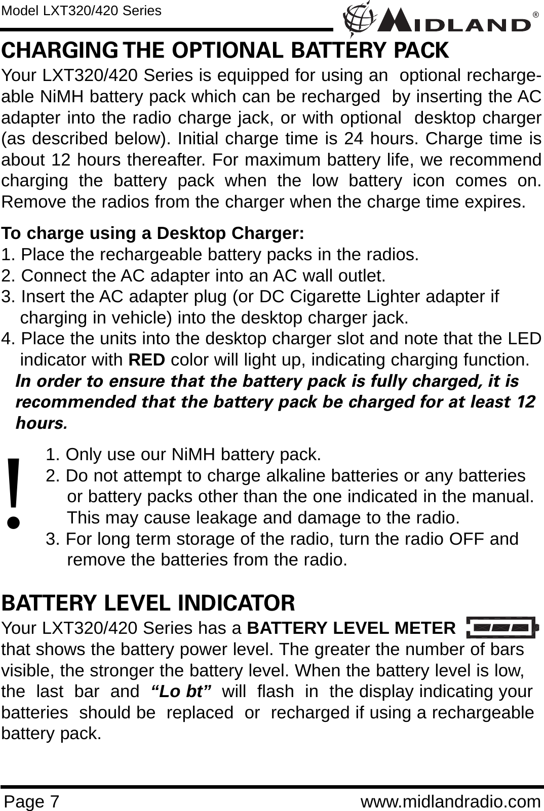 ®Page 7 www.midlandradio.comCHARGING THE OPTIONAL BATTERY PACKYour LXT320/420 Series is equipped for using an  optional recharge-able NiMH battery pack which can be recharged  by inserting the ACadapter into the radio charge jack, or with optional  desktop charger(as described below). Initial charge time is 24 hours. Charge time isabout 12 hours thereafter. For maximum battery life, we recommendcharging the battery pack when the low battery icon comes on.Remove the radios from the charger when the charge time expires.To charge using a Desktop Charger:1. Place the rechargeable battery packs in the radios.2. Connect the AC adapter into an AC wall outlet.3. Insert the AC adapter plug (or DC Cigarette Lighter adapter if    charging in vehicle) into the desktop charger jack.4. Place the units into the desktop charger slot and note that the LEDindicator with RED color will light up, indicating charging function. In order to ensure that the battery pack is fully charged, it is  recommended that the battery pack be charged for at least 12 hours.1. Only use our NiMH battery pack.2. Do not attempt to charge alkaline batteries or any batteries or battery packs other than the one indicated in the manual. This may cause leakage and damage to the radio.3. For long term storage of the radio, turn the radio OFF and remove the batteries from the radio.BATTERY LEVEL INDICATORYour LXT320/420 Series has a BATTERY LEVEL METERthat shows the battery power level. The greater the number of barsvisible, the stronger the battery level. When the battery level is low,the  last  bar  and  “Lo bt” will  flash  in  the display indicating yourbatteries  should be  replaced  or  recharged if using a rechargeablebattery pack.Model LXT320/420 Series!