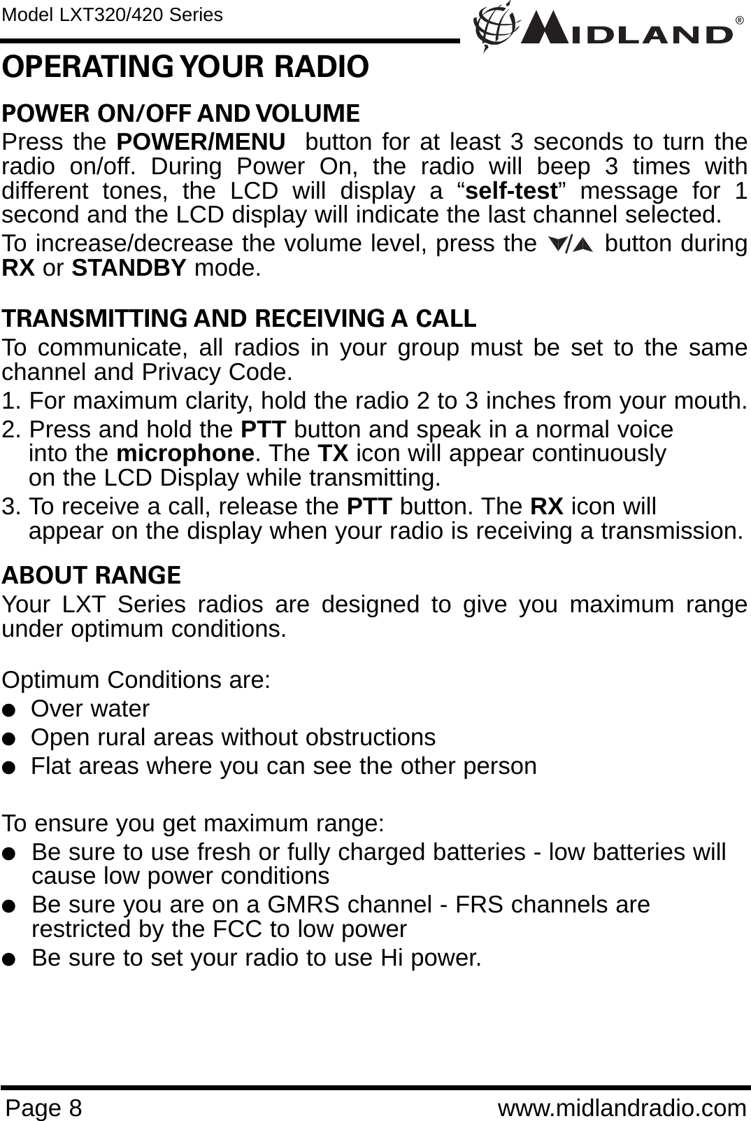 POWER ON/OFF AND VOLUME Press the POWER/MENU  button for at least 3 seconds to turn theradio on/off. During Power On, the radio will beep 3 times withdifferent tones, the LCD will display a “self-test” message for 1second and the LCD display will indicate the last channel selected. To increase/decrease the volume level, press the        button duringRX or STANDBY mode. TRANSMITTING AND RECEIVING A CALL To communicate, all radios in your group must be set to the samechannel and Privacy Code.1. For maximum clarity, hold the radio 2 to 3 inches from your mouth.2. Press and hold the PTT button and speak in a normal voice into the microphone. The TX icon will appear continuously on the LCD Display while transmitting.3. To receive a call, release the PTT button. The RX icon will appear on the display when your radio is receiving a transmission.ABOUT RANGEYour LXT Series radios are designed to give you maximum rangeunder optimum conditions.Optimum Conditions are:  lOver waterlOpen rural areas without obstructionslFlat areas where you can see the other personTo ensure you get maximum range:lBe sure to use fresh or fully charged batteries - low batteries will cause low power conditionslBe sure you are on a GMRS channel - FRS channels are         restricted by the FCC to low powerlBe sure to set your radio to use Hi power.®Page 8 www.midlandradio.comOPERATING YOUR  RADIOModel LXT320/420 Series/