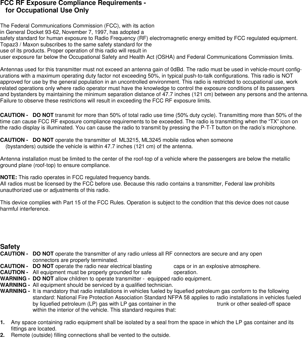 FCC RF Exposure Compliance Requirements -for Occupational Use OnlyThe Federal Communications Commission (FCC), with its actionin General Docket 93-62, November 7, 1997, has adopted asafety standard for human exposure to Radio Frequency (RF) electromagnetic energy emitted by FCC regulated equipment.Topaz3 / Maxon subscribes to the same safety standard for theuse of its products. Proper operation of this radio will result inuser exposure far below the Occupational Safety and Health Act (OSHA) and Federal Communications Commission limits.Antennas used for this transmitter must not exceed an antenna gain of 0dBd. The radio must be used in vehicle-mount config-urations with a maximum operating duty factor not exceeding 50%, in typical push-to-talk configurations. This radio is NOTapproved for use by the general population in an uncontrolled environment. This radio is restricted to occupational use, workrelated operations only where radio operator must have the knowledge to control the exposure conditions of its passengersand bystanders by maintaining the minimum separation distance of 47.7 inches (121 cm) between any persons and the antenna.Failure to observe these restrictions will result in exceeding the FCC RF exposure limits.CAUTION - DO NOT transmit for more than 50% of total radio use time (50% duty cycle). Transmitting more than 50% of thetime can cause FCC RF exposure compliance requirements to be exceeded. The radio is transmitting when the “TX” icon onthe radio display is illuminated. You can cause the radio to transmit by pressing the P-T-T button on the radio’s microphone.CAUTION - DO NOT operate the transmitter of  ML3215, ML3245 mobile radios when someone (bystanders) outside the vehicle is within 47.7 inches (121 cm) of the antenna.Antenna installation must be limited to the center of the roof-top of a vehicle where the passengers are below the metallicground plane (roof-top) to ensure compliance.NOTE: This radio operates in FCC regulated frequency bands.All radios must be licensed by the FCC before use. Because this radio contains a transmitter, Federal law prohibitsunauthorized use or adjustments of this radio.This device complies with Part 15 of the FCC Rules. Operation is subject to the condition that this device does not causeharmful interference.SafetyCAUTION -  DO NOT operate the transmitter of any radio unless all RF connectors are secure and any open connectors are properly terminated.CAUTION -  DO NOT operate the radio near electrical blasting  caps or in an explosive atmosphere.CAUTION -  All equipment must be properly grounded for safe  operation.WARNING -  DO NOT allow children to operate transmitter -  equipped radio equipment.WARNING -  All equipment should be serviced by a qualified technician.WARNING -  It is mandatory that radio installations in vehicles fueled by liquefied petroleum gas conform to the followingstandard: National Fire Protection Association Standard NFPA 58 applies to radio installations in vehicles fueledby liquefied petroleum (LP) gas with LP gas container in the  trunk or other sealed-off spacewithin the interior of the vehicle. This standard requires that:1.  Any space containing radio equipment shall be isolated by a seal from the space in which the LP gas container and itsfittings are located.2.  Remote (outside) filling connections shall be vented to the outside.