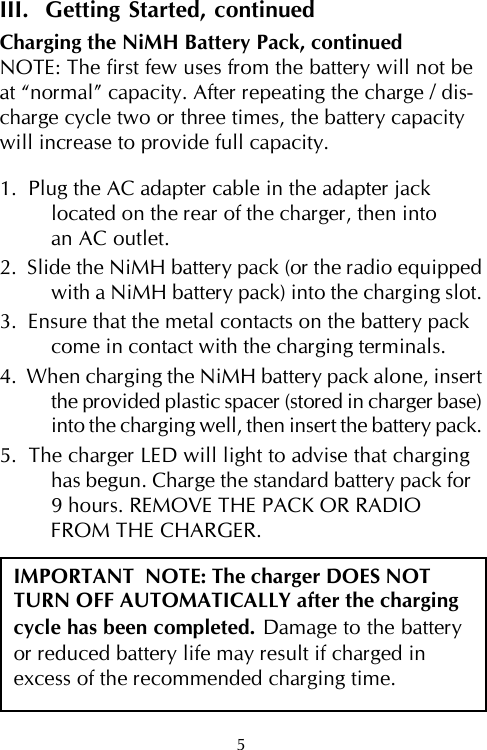 5III.  Getting Started, continuedCharging the NiMH Battery Pack, continuedNOTE: The first few uses from the battery will not beat “normal” capacity. After repeating the charge / dis-charge cycle two or three times, the battery capacitywill increase to provide full capacity.1.  Plug the AC adapter cable in the adapter jacklocated on the rear of the charger, then intoan AC outlet.2.  Slide the NiMH battery pack (or the radio equippedwith a NiMH battery pack) into the charging slot.3.  Ensure that the metal contacts on the battery packcome in contact with the charging terminals.4.  When charging the NiMH battery pack alone, insertthe provided plastic spacer (stored in charger base)into the charging well, then insert the battery pack.5.  The charger LED will light to advise that charginghas begun. Charge the standard battery pack for9 hours. REMOVE THE PACK OR RADIOFROM THE CHARGER.IMPORTANT  NOTE: The charger DOES NOTTURN OFF AUTOMATICALLY after the chargingcycle has been completed. Damage to the batteryor reduced battery life may result if charged inexcess of the recommended charging time.