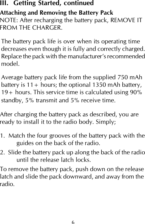 III.  Getting Started, continuedAttaching and Removing the Battery PackNOTE: After recharging the battery pack, REMOVE ITFROM THE CHARGER.The battery pack life is over when its operating timedecreases even though it is fully and correctly charged.Replace the pack with the manufacturer’s recommendedmodel.Average battery pack life from the supplied 750 mAhbattery is 11+ hours; the optional 1350 mAh battery,19+ hours. This service time is calculated using 90%standby, 5% transmit and 5% receive time.After charging the battery pack as described, you areready to install it to the radio body. Simply;1.  Match the four grooves of the battery pack with theguides on the back of the radio.2.  Slide the battery pack up along the back of the radiountil the release latch locks.To remove the battery pack, push down on the releaselatch and slide the pack downward, and away from theradio.6