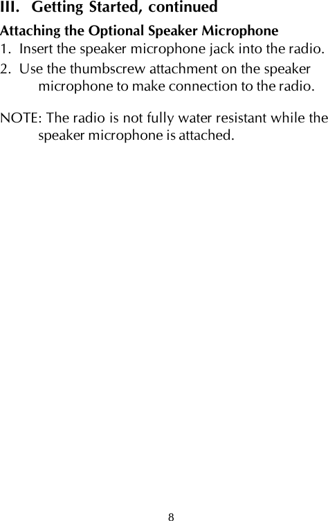8III.  Getting Started, continuedAttaching the Optional Speaker Microphone1.  Insert the speaker microphone jack into the radio.2.  Use the thumbscrew attachment on the speakermicrophone to make connection to the radio.NOTE: The radio is not fully water resistant while thespeaker microphone is attached.