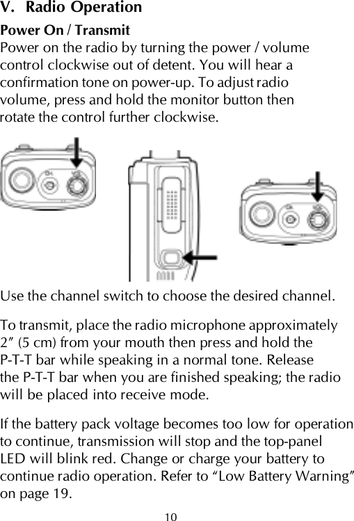 10V.  Radio OperationPower On / TransmitPower on the radio by turning the power / volumecontrol clockwise out of detent. You will hear aconfirmation tone on power-up. To adjust radiovolume, press and hold the monitor button thenrotate the control further clockwise.Use the channel switch to choose the desired channel.To transmit, place the radio microphone approximately2” (5 cm) from your mouth then press and hold theP-T-T bar while speaking in a normal tone. Releasethe P-T-T bar when you are finished speaking; the radiowill be placed into receive mode.If the battery pack voltage becomes too low for operationto continue, transmission will stop and the top-panelLED will blink red. Change or charge your battery tocontinue radio operation. Refer to “Low Battery Warning”on page 19.