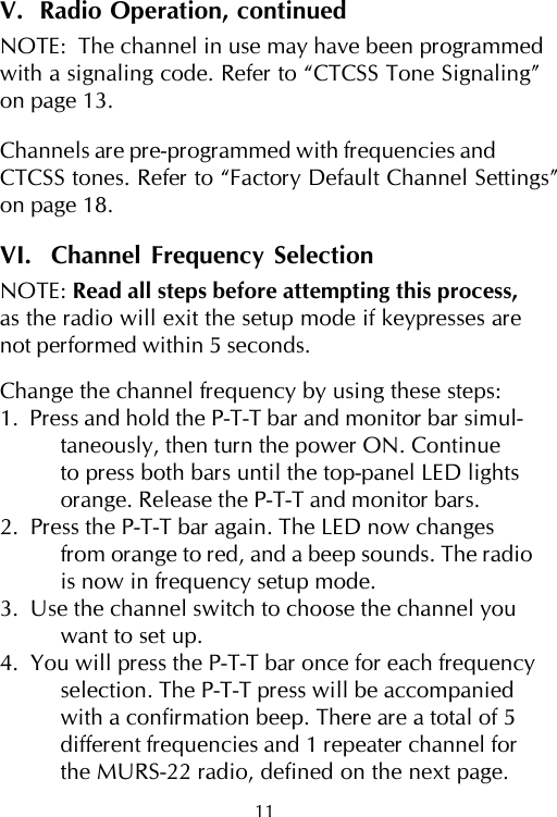 11V.  Radio Operation, continuedNOTE:  The channel in use may have been programmedwith a signaling code. Refer to “CTCSS Tone Signaling”on page 13.Channels are pre-programmed with frequencies andCTCSS tones. Refer to “Factory Default Channel Settings”on page 18.VI.  Channel Frequency SelectionNOTE: Read all steps before attempting this process,as the radio will exit the setup mode if keypresses arenot performed within 5 seconds.Change the channel frequency by using these steps:1.  Press and hold the P-T-T bar and monitor bar simul-taneously, then turn the power ON. Continueto press both bars until the top-panel LED lightsorange. Release the P-T-T and monitor bars.2.  Press the P-T-T bar again. The LED now changesfrom orange to red, and a beep sounds. The radiois now in frequency setup mode.3.  Use the channel switch to choose the channel youwant to set up.4.  You will press the P-T-T bar once for each frequencyselection. The P-T-T press will be accompaniedwith a confirmation beep. There are a total of 5different frequencies and 1 repeater channel forthe MURS-22 radio, defined on the next page.