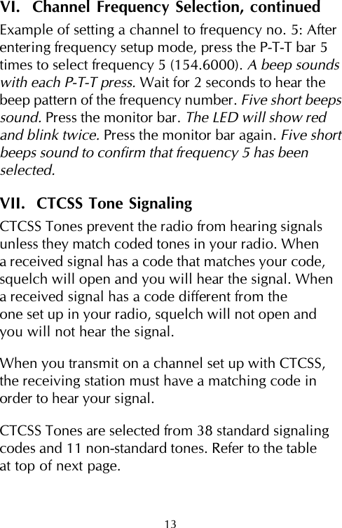 VI.  Channel Frequency Selection, continuedExample of setting a channel to frequency no. 5: Afterentering frequency setup mode, press the P-T-T bar 5times to select frequency 5 (154.6000). A beep soundswith each P-T-T press. Wait for 2 seconds to hear thebeep pattern of the frequency number. Five short beepssound. Press the monitor bar. The LED will show redand blink twice. Press the monitor bar again. Five shortbeeps sound to confirm that frequency 5 has beenselected.VII.  CTCSS Tone SignalingCTCSS Tones prevent the radio from hearing signalsunless they match coded tones in your radio. Whena received signal has a code that matches your code,squelch will open and you will hear the signal. Whena received signal has a code different from theone set up in your radio, squelch will not open andyou will not hear the signal.When you transmit on a channel set up with CTCSS,the receiving station must have a matching code inorder to hear your signal.CTCSS Tones are selected from 38 standard signalingcodes and 11 non-standard tones. Refer to the tableat top of next page.13