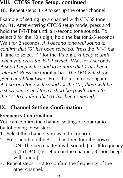 VIII.  CTCSS Tone Setup, continued10.  Repeat steps 3 - 9 to set up the other channel.Example of setting up a channel with CTCSS toneno. 01: After entering CTCSS setup mode, press andhold the P-T-T bar until a 1-second tone sounds. Toselect 0 for the 10’s digit, hold the bar for 2-3 seconds.Wait for 2 seconds. A 1-second tone will sound toconfirm that “0” has been selected. Press the P-T-T bar1 time to select “1” for the 1’s digit. A beep soundswhen you press the P-T-T switch. Wait for 2 seconds.A short beep will sound to confirm that 1 has beenselected. Press the monitor bar. The LED will showgreen and blink twice. Press the monitor bar again.A 1-second tone will sound for the “0”, there will bea short pause, and then a short beep will sound forthe “1” to confirm that 01 has been selected.IX.  Channel Setting ConfirmationFrequency ConfirmationYou can confirm the channel settings of your radioby following these steps:1.  Select the channel you want to confirm.2.  Press and hold the P-T-T bar, then turn the powerON. The beep pattern will sound. [i.e.- If frequency3 (151.9400) is set up on the channel, 3 short beepswill sound.]3.  Repeat steps 1 - 2 to confirm the frequency of theother channel.17