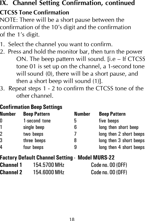 18IX.  Channel Setting Confirmation, continuedCTCSS Tone ConfirmationNOTE: There will be a short pause between theconfirmation of the 10’s digit and the confirmationof the 1’s digit.1.  Select the channel you want to confirm.2.  Press and hold the monitor bar, then turn the powerON. The beep pattern will sound. [i.e – If CTCSStone 01 is set up on the channel, a 1-second tonewill sound (0), there will be a short pause, andthen a short beep will sound (1)].3.  Repeat steps 1 - 2 to confirm the CTCSS tone of theother channel.Confirmation Beep SettingsNumber Beep Pattern Number Beep Pattern0 1-second tone 5 five beeps1 single beep 6 long then short beep2 two beeps 7 long then 2 short beeps3 three beeps 8 long then 3 short beeps4 four beeps 9 long then 4 short beepsFactory Default Channel Setting -  Model MURS-22Channel 1 154.5700 MHz Code no. 00 (OFF)Channel 2 154.6000 MHz Code no. 00 (OFF)