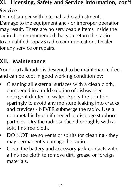 XI.  Licensing, Safety and Service Information, con’tServiceDo not tamper with internal radio adjustments.Damage to the equipment and / or improper operationmay result. There are no serviceable items inside theradio. It is recommended that you return the radioto a qualified Topaz3 radio communications Dealerfor any service or repairs.XII.  MaintenanceYour TruTalk radio is designed to be maintenance-free,and can be kept in good working condition by:•Cleaning all external surfaces with a clean cloth,dampened in a mild solution of dishwasherdetergent diluted in water. Apply the solutionsparingly to avoid any moisture leaking into cracksand crevices - NEVER submerge the radio. Use anon-metallic brush if needed to dislodge stubbornparticles. Dry the radio surface thoroughly with asoft, lint-free cloth.•DO NOT use solvents or spirits for cleaning - theymay permanently damage the radio.•Clean the battery and accessory jack contacts witha lint-free cloth to remove dirt, grease or foreignmaterials.21